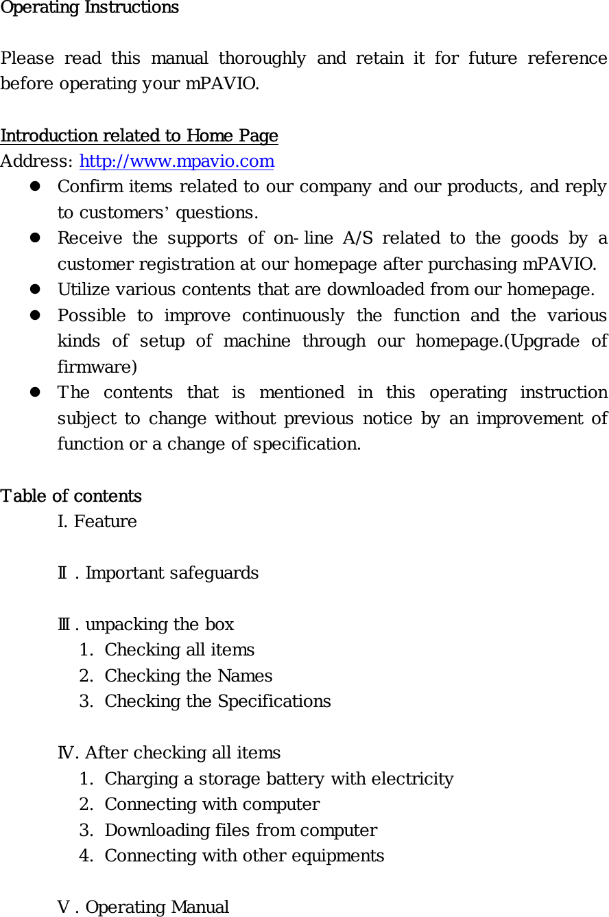 Operating Instructions  Please read this manual thoroughly and retain it for future reference before operating your mPAVIO.  Introduction related to Home Page Address: http://www.mpavio.com z Confirm items related to our company and our products, and reply to customers’ questions. z Receive the supports of on-line A/S related to the goods by a customer registration at our homepage after purchasing mPAVIO. z Utilize various contents that are downloaded from our homepage. z Possible to improve continuously the function and the various kinds of setup of machine through our homepage.(Upgrade of firmware) z The contents that is mentioned in this operating instruction subject to change without previous notice by an improvement of function or a change of specification.  Table of contents  I. Feature  Ⅱ. Important safeguards   Ⅲ. unpacking the box   1. Checking all items 2. Checking the Names 3. Checking the Specifications  Ⅳ. After checking all items 1. Charging a storage battery with electricity 2. Connecting with computer 3. Downloading files from computer 4. Connecting with other equipments  Ⅴ. Operating Manual 