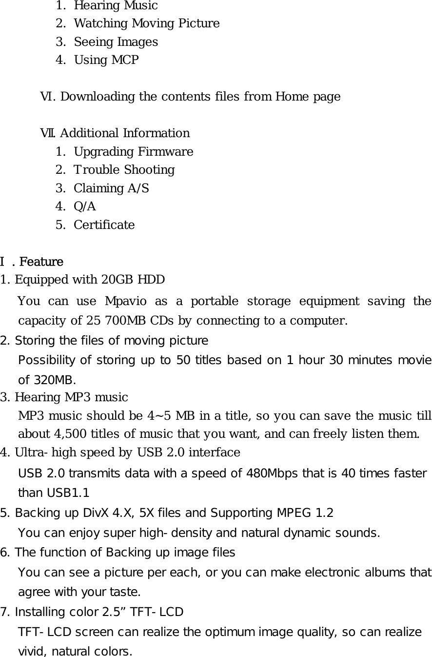 1. Hearing Music  2. Watching Moving Picture  3. Seeing Images  4. Using MCP  Ⅵ. Downloading the contents files from Home page  Ⅶ. Additional Information 1. Upgrading Firmware 2. Trouble Shooting 3. Claiming A/S 4. Q/A 5. Certificate  Ⅰ. Feature 1. Equipped with 20GB HDD You can use Mpavio as a portable storage equipment saving the capacity of 25 700MB CDs by connecting to a computer.  2. Storing the files of moving picture Possibility of storing up to 50 titles based on 1 hour 30 minutes movie of 320MB. 3. Hearing MP3 music MP3 music should be 4~5 MB in a title, so you can save the music till about 4,500 titles of music that you want, and can freely listen them. 4. Ultra-high speed by USB 2.0 interface USB 2.0 transmits data with a speed of 480Mbps that is 40 times faster than USB1.1 5. Backing up DivX 4.X, 5X files and Supporting MPEG 1.2 You can enjoy super high-density and natural dynamic sounds. 6. The function of Backing up image files You can see a picture per each, or you can make electronic albums that agree with your taste. 7. Installing color 2.5” TFT-LCD TFT-LCD screen can realize the optimum image quality, so can realize vivid, natural colors. 
