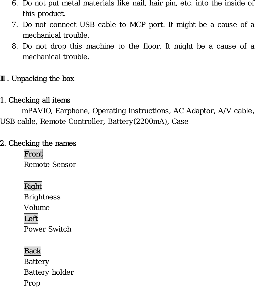 6. Do not put metal materials like nail, hair pin, etc. into the inside of this product. 7. Do not connect USB cable to MCP port. It might be a cause of a mechanical trouble. 8. Do not drop this machine to the floor. It might be a cause of a mechanical trouble.  Ⅲ. Unpacking the box  1. Checking all items   mPAVIO, Earphone, Operating Instructions, AC Adaptor, A/V cable, USB cable, Remote Controller, Battery(2200mA), Case   2. Checking the names  Front  Remote Sensor   Right  Brightness  Volume  Left  Power Switch   Back  Battery  Battery holder  Prop  