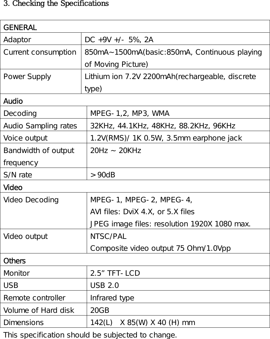 3. Checking the Specifications  GENERAL Adaptor  DC +9V +/- 5%, 2A Current consumption  850mA~1500mA(basic:850mA, Continuous playing of Moving Picture) Power Supply  Lithium ion 7.2V 2200mAh(rechargeable, discrete type) Audio Decoding  MPEG-1,2, MP3, WMA Audio Sampling rates  32KHz, 44.1KHz, 48KHz, 88.2KHz, 96KHz Voice output  1.2V(RMS)/ 1K 0.5W, 3.5mm earphone jack Bandwidth of output frequency 20Hz ~ 20KHz S/N rate  &gt; 90dB Video Video Decoding  MPEG-1, MPEG-2, MPEG-4,  AVI files: DviX 4.X, or 5.X files JPEG image files: resolution 1920X 1080 max. Video output  NTSC/PAL Composite video output 75 Ohm/1.0Vpp Others Monitor 2.5” TFT-LCD USB USB 2.0 Remote controller  Infrared type Volume of Hard disk  20GB Dimensions  142(L)  X 85(W) X 40 (H) mm This specification should be subjected to change.  
