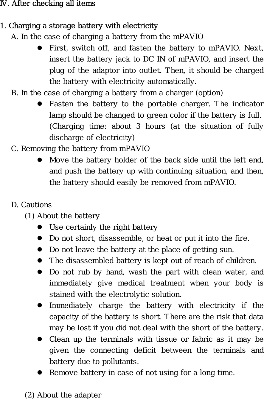 Ⅳ. After checking all items  1. Charging a storage battery with electricity    A. In the case of charging a battery from the mPAVIO z First, switch off, and fasten the battery to mPAVIO. Next, insert the battery jack to DC IN of mPAVIO, and insert the plug of the adaptor into outlet. Then, it should be charged the battery with electricity automatically.    B. In the case of charging a battery from a charger (option) z Fasten the battery to the portable charger. The indicator lamp should be changed to green color if the battery is full. (Charging time: about 3 hours (at the situation of fully discharge of electricity)    C. Removing the battery from mPAVIO z Move the battery holder of the back side until the left end, and push the battery up with continuing situation, and then, the battery should easily be removed from mPAVIO.     D. Cautions   (1) About the battery z Use certainly the right battery z Do not short, disassemble, or heat or put it into the fire. z Do not leave the battery at the place of getting sun. z The disassembled battery is kept out of reach of children. z Do not rub by hand, wash the part with clean water, and immediately give medical treatment when your body is stained with the electrolytic solution. z Immediately charge the battery with electricity if the capacity of the battery is short. There are the risk that data may be lost if you did not deal with the short of the battery. z Clean up the terminals with tissue or fabric as it may be given the connecting deficit between the terminals and battery due to pollutants. z Remove battery in case of not using for a long time.  (2) About the adapter 