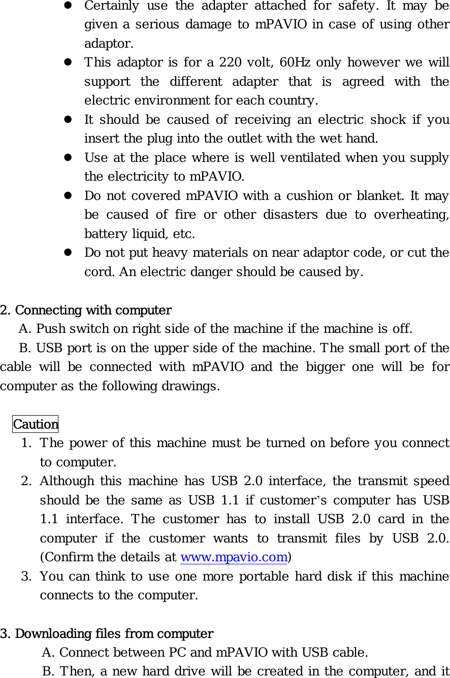 z Certainly use the adapter attached for safety. It may be given a serious damage to mPAVIO in case of using other adaptor. z This adaptor is for a 220 volt, 60Hz only however we will support the different adapter that is agreed with the electric environment for each country. z It should be caused of receiving an electric shock if you insert the plug into the outlet with the wet hand. z Use at the place where is well ventilated when you supply the electricity to mPAVIO. z Do not covered mPAVIO with a cushion or blanket. It may be caused of fire or other disasters due to overheating, battery liquid, etc. z Do not put heavy materials on near adaptor code, or cut the cord. An electric danger should be caused by.  2. Connecting with computer    A. Push switch on right side of the machine if the machine is off.    B. USB port is on the upper side of the machine. The small port of the cable will be connected with mPAVIO and the bigger one will be for computer as the following drawings.    Caution 1. The power of this machine must be turned on before you connect to computer. 2. Although this machine has USB 2.0 interface, the transmit speed should be the same as USB 1.1 if customer’s computer has USB 1.1 interface. The customer has to install USB 2.0 card in the computer if the customer wants to transmit files by USB 2.0. (Confirm the details at www.mpavio.com) 3. You can think to use one more portable hard disk if this machine connects to the computer.  3. Downloading files from computer   A. Connect between PC and mPAVIO with USB cable.   B. Then, a new hard drive will be created in the computer, and it 