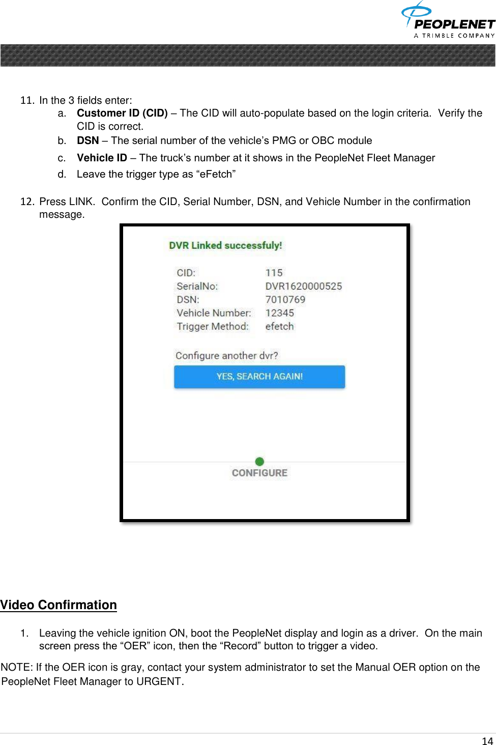  14        11. In the 3 fields enter:  a. Customer ID (CID) – The CID will auto-populate based on the login criteria.  Verify the CID is correct. b. DSN – The serial number of the vehicle’s PMG or OBC module  c. Vehicle ID – The truck’s number at it shows in the PeopleNet Fleet Manager d. Leave the trigger type as “eFetch”    12. Press LINK.  Confirm the CID, Serial Number, DSN, and Vehicle Number in the confirmation message.       Video Confirmation    1.  Leaving the vehicle ignition ON, boot the PeopleNet display and login as a driver.  On the main screen press the “OER” icon, then the “Record” button to trigger a video. NOTE: If the OER icon is gray, contact your system administrator to set the Manual OER option on the PeopleNet Fleet Manager to URGENT.   