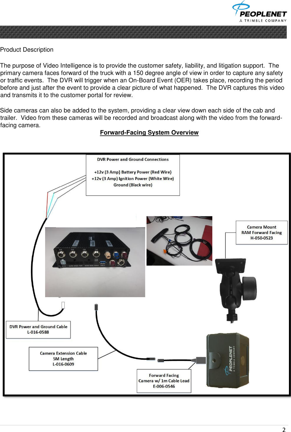  2      Product Description   The purpose of Video Intelligence is to provide the customer safety, liability, and litigation support.  The primary camera faces forward of the truck with a 150 degree angle of view in order to capture any safety or traffic events.  The DVR will trigger when an On-Board Event (OER) takes place, recording the period before and just after the event to provide a clear picture of what happened.  The DVR captures this video and transmits it to the customer portal for review.  Side cameras can also be added to the system, providing a clear view down each side of the cab and trailer.  Video from these cameras will be recorded and broadcast along with the video from the forward-facing camera.  Forward-Facing System Overview    