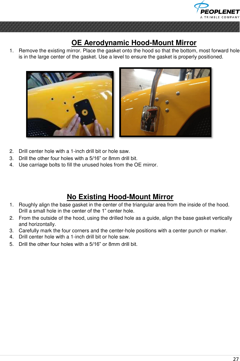  27      OE Aerodynamic Hood-Mount Mirror  1.  Remove the existing mirror. Place the gasket onto the hood so that the bottom, most forward hole is in the large center of the gasket. Use a level to ensure the gasket is properly positioned.  2.  Drill center hole with a 1-inch drill bit or hole saw. 3. Drill the other four holes with a 5/16” or 8mm drill bit. 4.  Use carriage bolts to fill the unused holes from the OE mirror.    No Existing Hood-Mount Mirror 1.  Roughly align the base gasket in the center of the triangular area from the inside of the hood.  Drill a small hole in the center of the 1” center hole. 2.  From the outside of the hood, using the drilled hole as a guide, align the base gasket vertically and horizontally. 3.  Carefully mark the four corners and the center-hole positions with a center punch or marker. 4.  Drill center hole with a 1-inch drill bit or hole saw. 5. Drill the other four holes with a 5/16” or 8mm drill bit.        