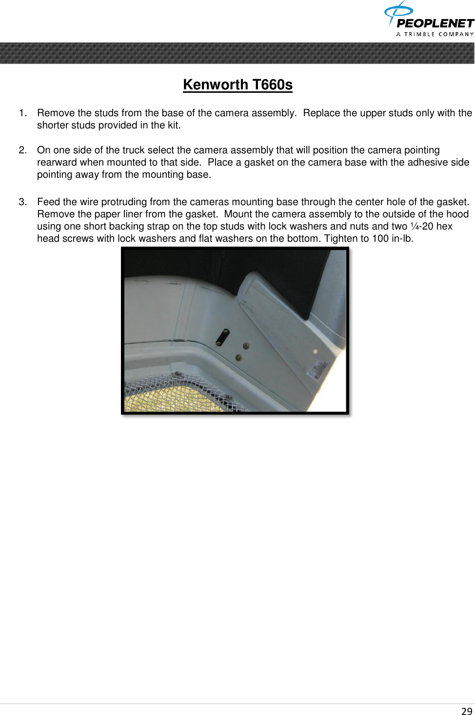  29      Kenworth T660s   1.  Remove the studs from the base of the camera assembly.  Replace the upper studs only with the shorter studs provided in the kit.  2.  On one side of the truck select the camera assembly that will position the camera pointing rearward when mounted to that side.  Place a gasket on the camera base with the adhesive side pointing away from the mounting base.  3.  Feed the wire protruding from the cameras mounting base through the center hole of the gasket.  Remove the paper liner from the gasket.  Mount the camera assembly to the outside of the hood using one short backing strap on the top studs with lock washers and nuts and two ¼-20 hex head screws with lock washers and flat washers on the bottom. Tighten to 100 in-lb.    