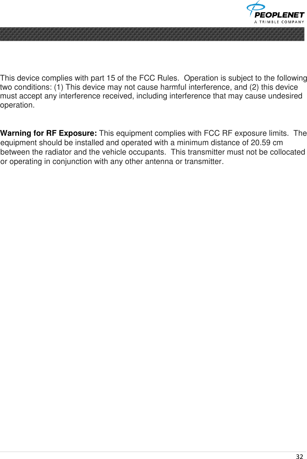  32         This device complies with part 15 of the FCC Rules.  Operation is subject to the following two conditions: (1) This device may not cause harmful interference, and (2) this device must accept any interference received, including interference that may cause undesired operation.   Warning for RF Exposure: This equipment complies with FCC RF exposure limits.  The equipment should be installed and operated with a minimum distance of 20.59 cm between the radiator and the vehicle occupants.  This transmitter must not be collocated or operating in conjunction with any other antenna or transmitter.  