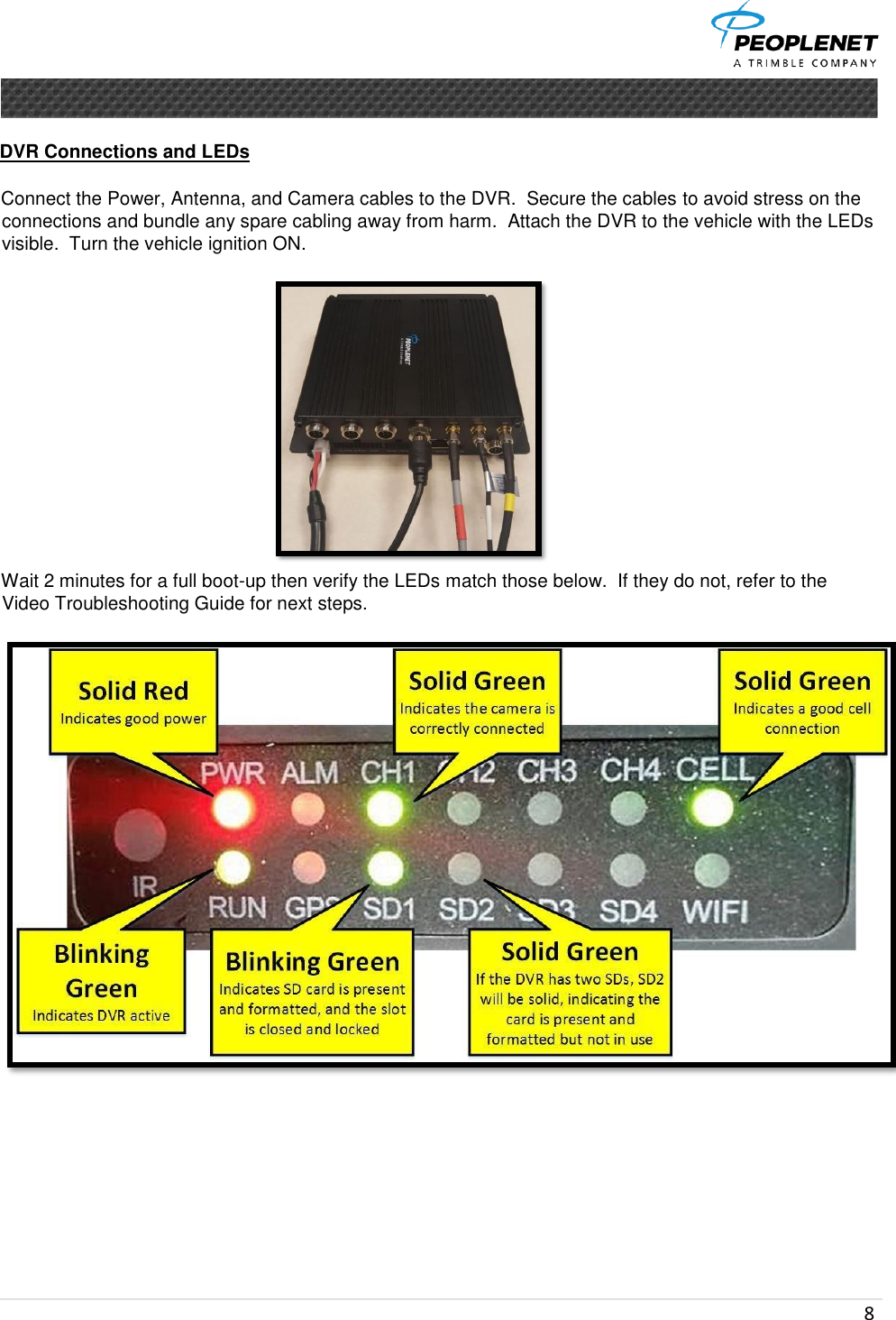  8      DVR Connections and LEDs   Connect the Power, Antenna, and Camera cables to the DVR.  Secure the cables to avoid stress on the connections and bundle any spare cabling away from harm.  Attach the DVR to the vehicle with the LEDs visible.  Turn the vehicle ignition ON.   Wait 2 minutes for a full boot-up then verify the LEDs match those below.  If they do not, refer to the Video Troubleshooting Guide for next steps.             