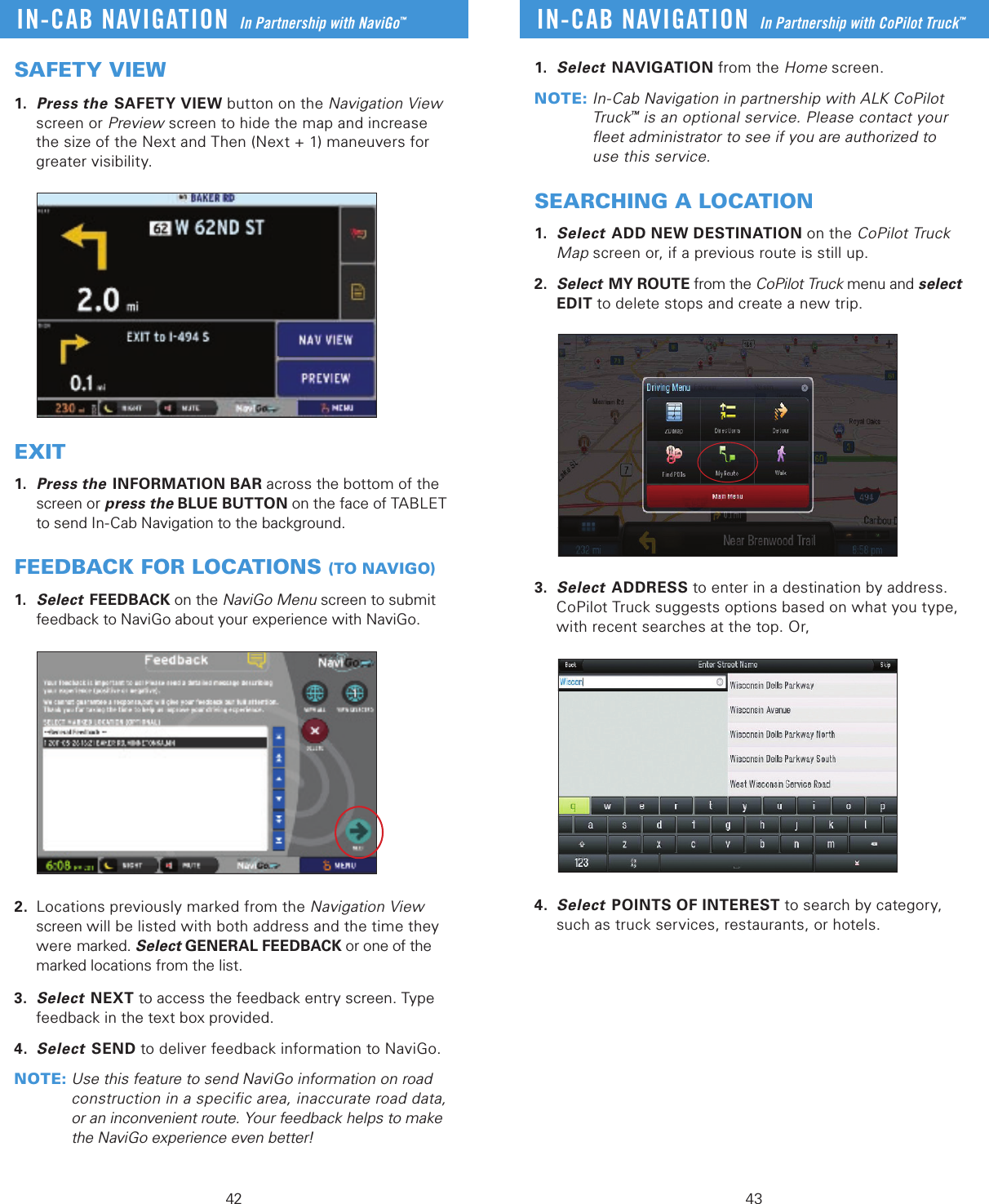 SAFETY VIEW 1.  Press the  SAFETY VIEW button on the Navigation View screen or Preview screen to hide the map and increase  the size of the Next and Then (Next + 1) maneuvers for greater visibility.EXIT 1.  Press the  INFORMATION BAR across the bottom of the screen or press the BLUE BUTTON on the face of TABLET  to send In-Cab Navigation to the background. FEEDBACK FOR LOCATIONS (TO NAVIGO)1.  Select  FEEDBACK on the NaviGo Menu screen to submit  feedback to NaviGo about your experience with NaviGo.2.   Locations previously marked from the Navigation View  screen will be listed with both address and the time they  were marked. Select GENERAL FEEDBACK or one of the marked locations from the list.3.  Select  NEXT to access the feedback entry screen. Type  feedback in the text box provided.4.  Select  SEND to deliver feedback information to NaviGo.NOTE:  Use this feature to send NaviGo information on road  construction in a specific area, inaccurate road data,  or an inconvenient route. Your feedback helps to make  the NaviGo experience even better!1.  Select  NAVIGATION from the Home screen.NOTE:  In-Cab Navigation in partnership with ALK CoPilot  Truck™ is an optional service. Please contact your  fleet administrator to see if you are authorized to  use this service.SEARCHING A LOCATION1.  Select  ADD NEW DESTINATION on the CoPilot Truck  Map screen or, if a previous route is still up.2.  Select  MY ROUTE from the CoPilot Truck menu and select EDIT to delete stops and create a new trip.3.  Select  ADDRESS to enter in a destination by address.  CoPilot Truck suggests options based on what you type,  with recent searches at the top. Or,4.  Select  POINTS OF INTEREST to search by category,  such as truck services, restaurants, or hotels.IN-CAB NAVIGATION In Partnership with NaviGo™IN-CAB NAVIGATION In Partnership with CoPilot Truck™42 43