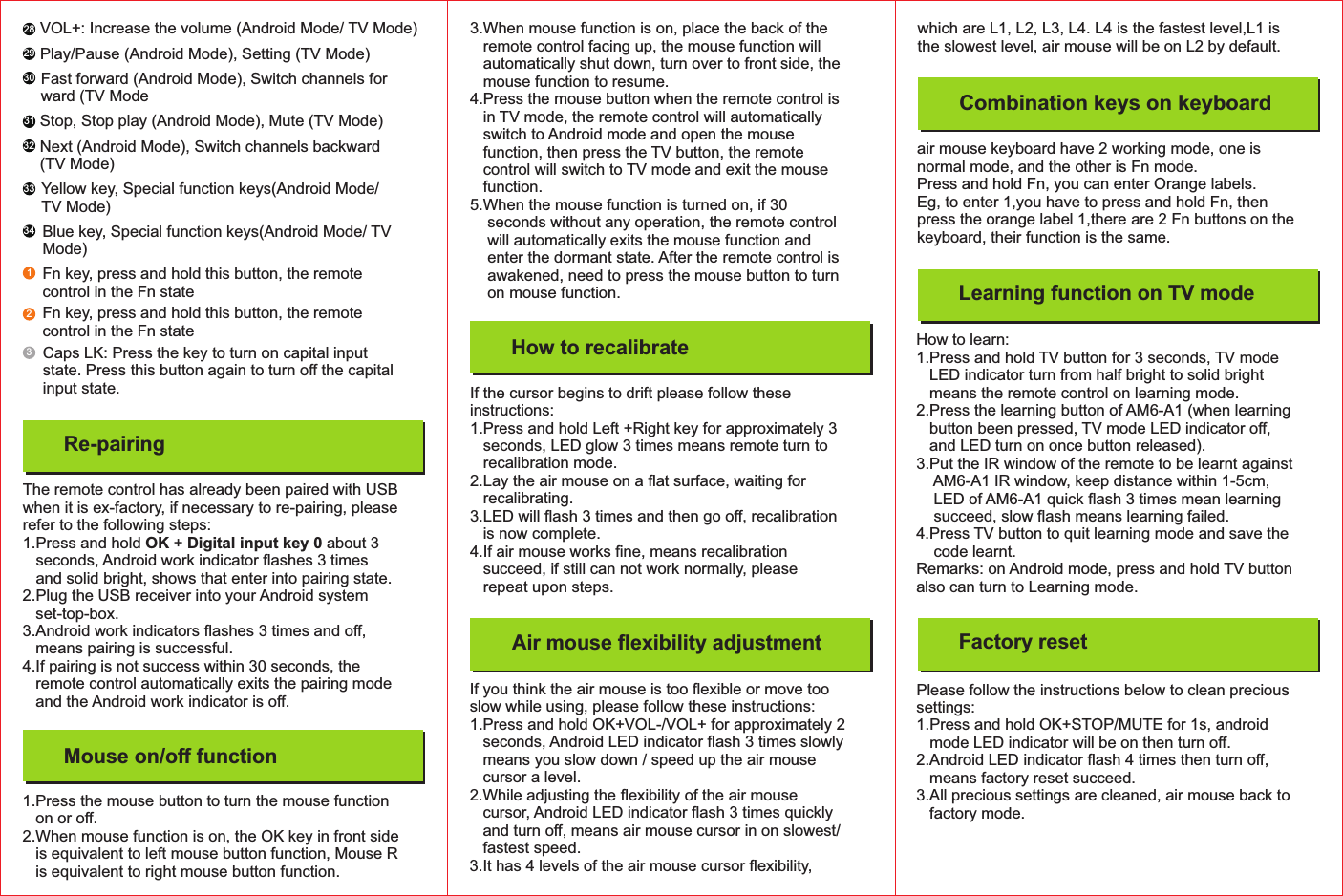 1.Press the mouse button to turn the mouse functionon or oﬀ.2.When mouse function is on, the OK key in front sideis equivalent to left mouse button function, Mouse Ris equivalent to right mouse button function.Mouse on/oﬀ functionThe remote control has already been paired with USBwhen it is ex-factory, if necessary to re-pairing, pleaserefer to the following steps:1.Press and hold + about 3OK Digital input key 0seconds, Android work indicator ﬂashes 3 timesand solid bright, shows that enter into pairing state.2.Plug the USB receiver into your Android systemset-top-box.3.Android work indicators ﬂashes 3 times and oﬀ,means pairing is successful.4.If pairing is not success within 30 seconds, theremote control automatically exits the pairing modeand the Android work indicator is oﬀ.Re-pairing28293133032333412VOL+: Increase the volume (Android Mode/ TV Mode)Play/Pause (Android Mode), Setting (TV Mode)Stop, Stop play (Android Mode), Mute (TV Mode)Caps LK: Press the key to turn on capital inputstate. Press this button again to turn oﬀthe capitalinput state.Fast forward (Android Mode), Switch channels forward (TV ModeNext (Android Mode), Switch channels backward(TV Mode)Yellow key, Special function keys(Android Mode/TV Mode)Blue key, Special function keys(Android Mode/ TVMode)Fn key, press and hold this button, the remotecontrol in the Fn stateFn key, press and hold this button, the remotecontrol in the Fn state3.When mouse function is on, place the back of theremote control facing up, the mouse function willautomatically shut down, turn over to front side, themouse function to resume.4.Press the mouse button when the remote control isin TV mode, the remote control will automaticallyswitch to Android mode and open the mousefunction, then press the TV button, the remotecontrol will switch to TV mode and exit the mousefunction.5.When the mouse function is turned on, if 30seconds without any operation, the remote controlwill automatically exits the mouse function andenter the dormant state. After the remote control isawakened, need to press the mouse button to turnon mouse function.How to recalibrateIf you think the air mouse is too ﬂexible or move tooslow while using, please follow these instructions:1.Press and hold OK+VOL-/VOL+ for approximately 2seconds, Android LED indicator ﬂash 3 times slowlymeans you slow down / speed up the air mousecursor a level.2.While adjusting the ﬂexibility of the air mousecursor, Android LED indicator ﬂash 3 times quicklyand turn oﬀ, means air mouse cursor in on slowest/fastest speed.3.It has 4 levels of the air mouse cursor ﬂexibility,If the cursor begins to drift please follow theseinstructions:1.Press and hold Left +Right key for approximately 3seconds, LED glow 3 times means remote turn torecalibration mode.2.Lay the air mouse on a ﬂat surface, waiting forrecalibrating.3.LED will ﬂash 3 times and then go oﬀ, recalibrationis now complete.4.If air mouse works ﬁne, means recalibrationsucceed, if still can not work normally, pleaserepeat upon steps.Air mouse ﬂexibility adjustmentCombination keys on keyboardLearning function on TV modeair mouse keyboard have 2 working mode, one isnormal mode, and the other is Fn mode.Press and hold Fn, you can enter Orange labels.Eg, to enter 1,you have to press and hold Fn, thenpress the orange label 1,there are 2 Fn buttons on thekeyboard, their function is the same.Factory resetHow to learn:1.Press and hold TV button for 3 seconds, TV modeLED indicator turn from half bright to solid brightmeans the remote control on learning mode.2.Press the learning button of AM6-A1 (when learningbutton been pressed, TV mode LED indicator oﬀ,and LED turn on once button released).3.Put the IR window of the remote to be learnt againstAM6-A1 IR window, keep distance within 1-5cm,LED of AM6-A1 quick ﬂash 3 times mean learningsucceed, slow ﬂash means learning failed.4.Press TV button to quit learning mode and save thecode learnt.Remarks: on Android mode, press and hold TV buttonalso can turn to Learning mode.Please follow the instructions below to clean precioussettings:1.Press and hold OK+STOP/MUTE for 1s, androidmode LED indicator will be on then turn oﬀ.2.Android LED indicator ﬂash 4 times then turn oﬀ,means factory reset succeed.3.All precious settings are cleaned, air mouse back tofactory mode.which are L1, L2, L3, L4. L4 is the fastest level,L1 isthe slowest level, air mouse will be on L2 by default.