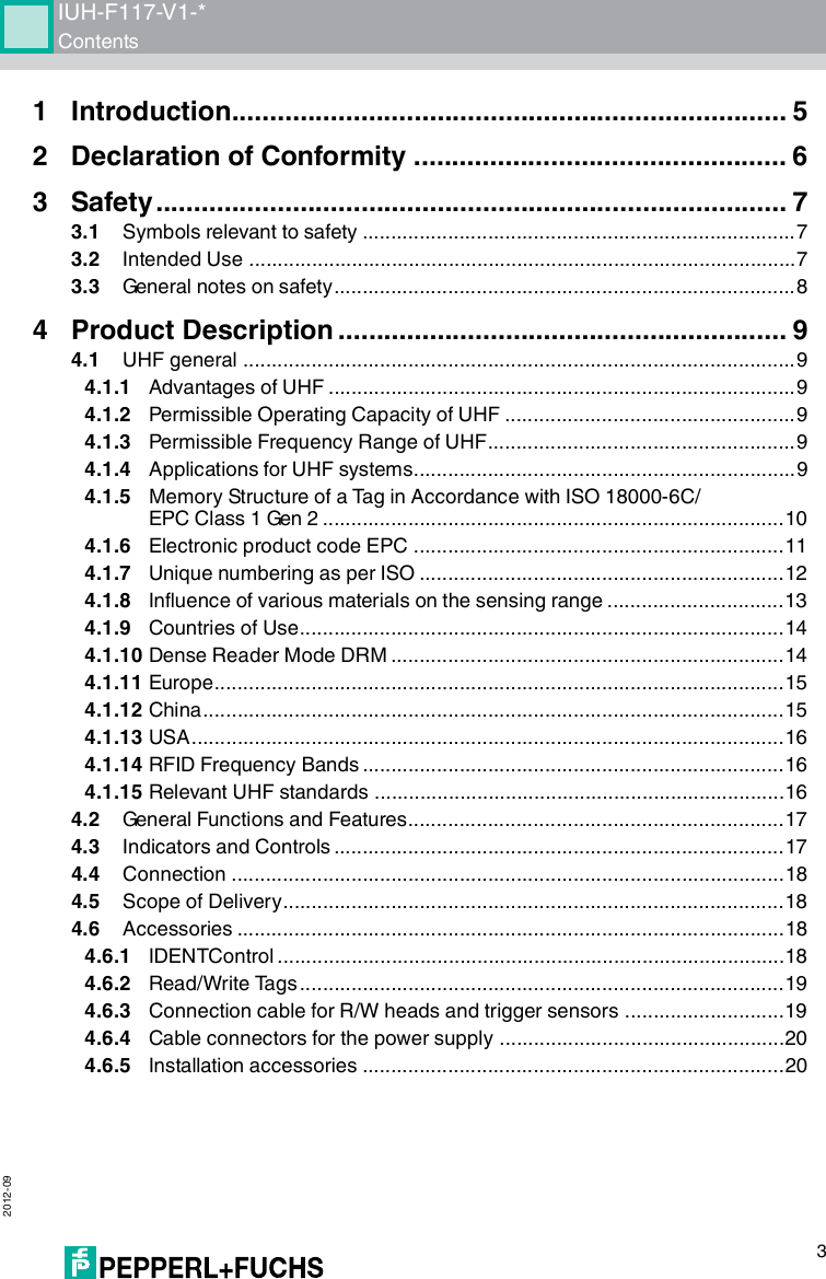 IUH-F117-V1-*Contents 2012-0931 Introduction......................................................................... 52 Declaration of Conformity ................................................. 63 Safety................................................................................... 73.1 Symbols relevant to safety ............................................................................73.2 Intended Use ................................................................................................73.3 General notes on safety.................................................................................84 Product Description ........................................................... 94.1 UHF general .................................................................................................94.1.1 Advantages of UHF ..................................................................................94.1.2 Permissible Operating Capacity of UHF ...................................................94.1.3 Permissible Frequency Range of UHF......................................................94.1.4 Applications for UHF systems...................................................................94.1.5 Memory Structure of a Tag in Accordance with ISO 18000-6C/EPC Class 1 Gen 2 .................................................................................104.1.6 Electronic product code EPC .................................................................114.1.7 Unique numbering as per ISO ................................................................124.1.8 Influence of various materials on the sensing range ...............................134.1.9 Countries of Use.....................................................................................144.1.10 Dense Reader Mode DRM .....................................................................144.1.11 Europe....................................................................................................154.1.12 China......................................................................................................154.1.13 USA........................................................................................................164.1.14 RFID Frequency Bands ..........................................................................164.1.15 Relevant UHF standards ........................................................................164.2 General Functions and Features..................................................................174.3 Indicators and Controls ...............................................................................174.4 Connection .................................................................................................184.5 Scope of Delivery........................................................................................184.6 Accessories ................................................................................................184.6.1 IDENTControl .........................................................................................184.6.2 Read/Write Tags .....................................................................................194.6.3 Connection cable for R/W heads and trigger sensors ............................194.6.4 Cable connectors for the power supply ..................................................204.6.5 Installation accessories ..........................................................................20