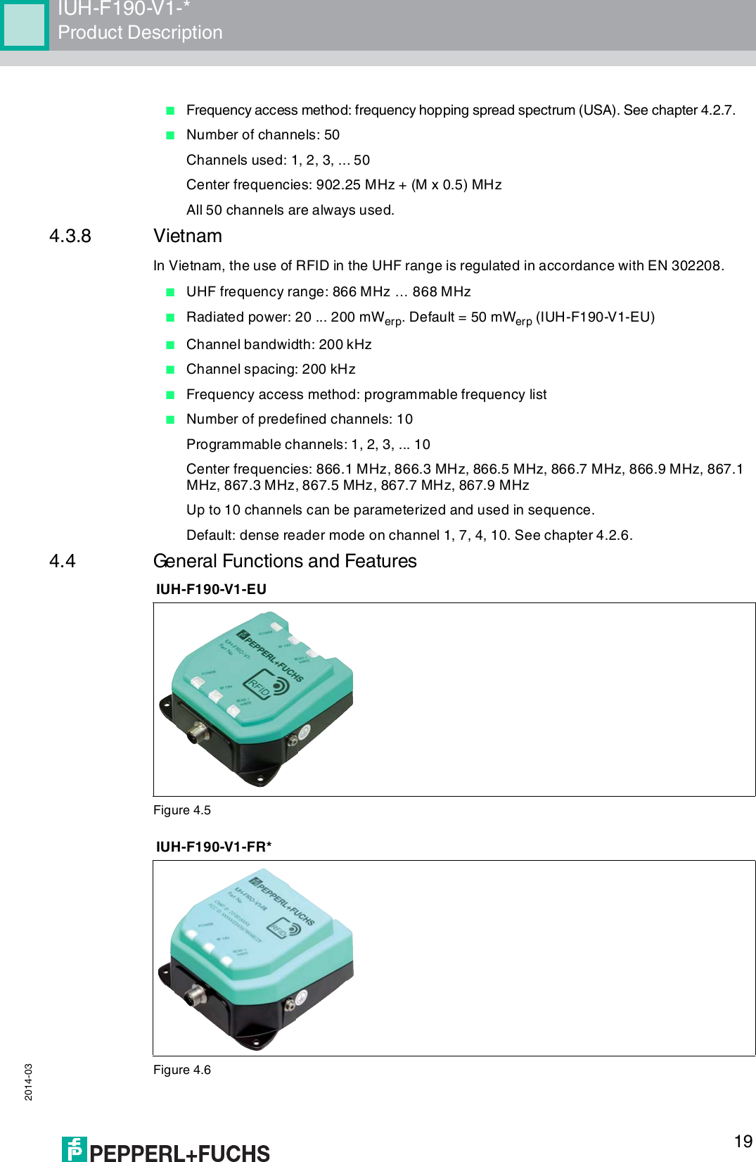 IUH-F190-V1-*Product Description 2014-0319■Frequency access method: frequency hopping spread spectrum (USA). See chapter 4.2.7.■Number of channels: 50Channels used: 1, 2, 3, ... 50Center frequencies: 902.25 MHz + (M x 0.5) MHzAll 50 channels are always used.4.3.8 VietnamIn Vietnam, the use of RFID in the UHF range is regulated in accordance with EN 302208.■UHF frequency range: 866 MHz … 868 MHz■Radiated power: 20 ... 200 mWerp. Default = 50 mWerp (IUH-F190-V1-EU)■Channel bandwidth: 200 kHz■Channel spacing: 200 kHz■Frequency access method: programmable frequency list■Number of predefined channels: 10Programmable channels: 1, 2, 3, ... 10Center frequencies: 866.1 MHz, 866.3 MHz, 866.5 MHz, 866.7 MHz, 866.9 MHz, 867.1 MHz, 867.3 MHz, 867.5 MHz, 867.7 MHz, 867.9 MHzUp to 10 channels can be parameterized and used in sequence.Default: dense reader mode on channel 1, 7, 4, 10. See chapter 4.2.6.4.4 General Functions and FeaturesFigure 4.5Figure 4.6IUH-F190-V1-EUIUH-F190-V1-FR*