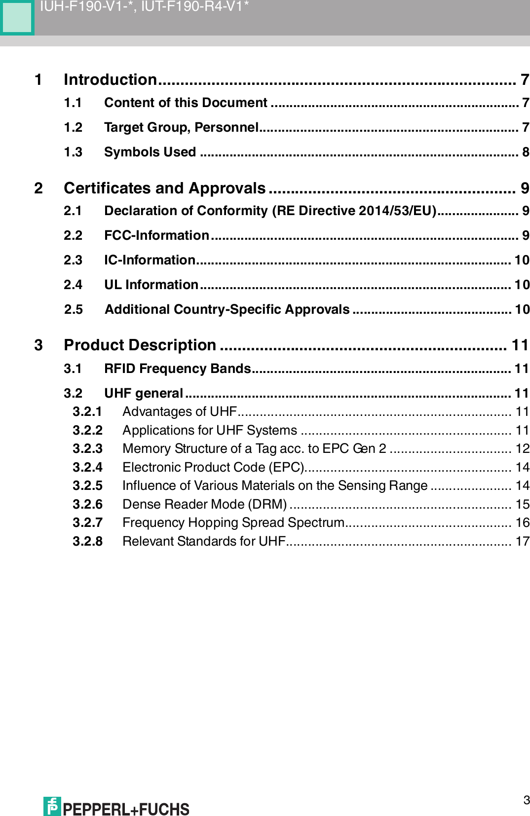 IUH-F190-V1-*, IUT-F190-R4-V1*31 Introduction................................................................................. 71.1 Content of this Document ................................................................... 71.2 Target Group, Personnel...................................................................... 71.3 Symbols Used ...................................................................................... 82 Certificates and Approvals ........................................................ 92.1 Declaration of Conformity (RE Directive 2014/53/EU)...................... 92.2 FCC-Information................................................................................... 92.3 IC-Information..................................................................................... 102.4 UL Information.................................................................................... 102.5 Additional Country-Specific Approvals ........................................... 103 Product Description ................................................................. 113.1 RFID Frequency Bands...................................................................... 113.2 UHF general ........................................................................................ 113.2.1 Advantages of UHF.......................................................................... 113.2.2 Applications for UHF Systems ......................................................... 113.2.3 Memory Structure of a Tag acc. to EPC Gen 2 ................................. 123.2.4 Electronic Product Code (EPC)........................................................ 143.2.5 Influence of Various Materials on the Sensing Range ...................... 143.2.6 Dense Reader Mode (DRM) ............................................................ 153.2.7 Frequency Hopping Spread Spectrum............................................. 163.2.8 Relevant Standards for UHF............................................................. 17
