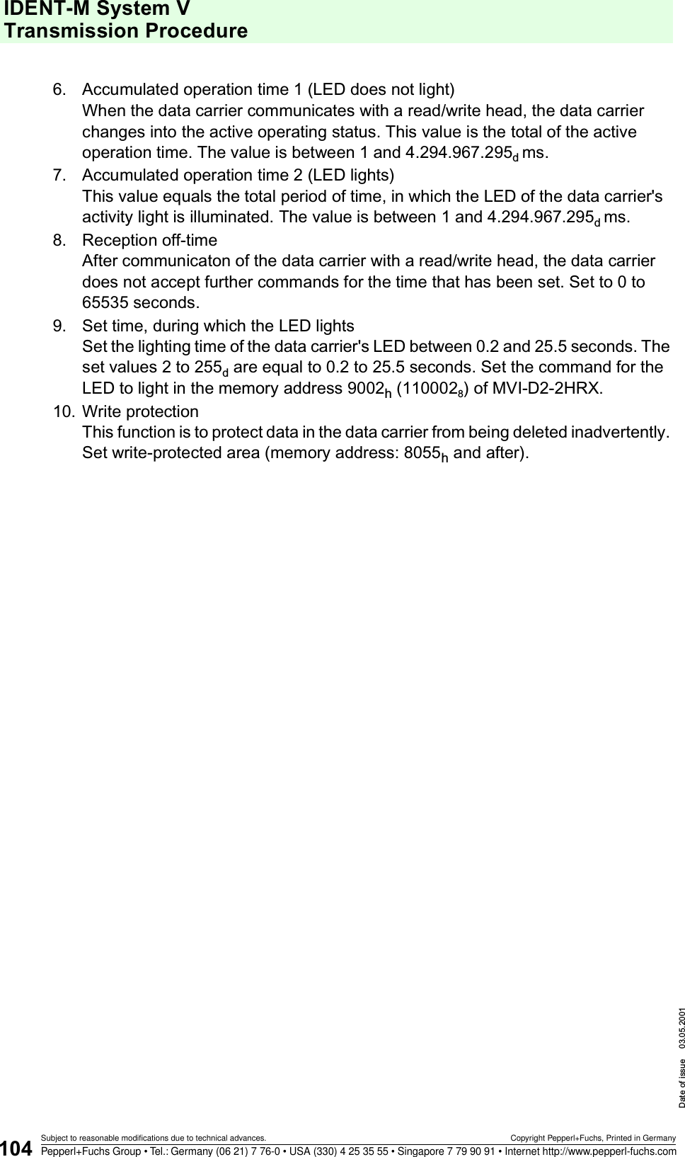 IDENT-M System V Transmission ProcedureDate of issue 03.05.2001104Subject to reasonable modifications due to technical advances. Copyright Pepperl+Fuchs, Printed in GermanyPepperl+Fuchs Group • Tel.: Germany (06 21) 7 76-0 • USA (330) 4 25 35 55 • Singapore 7 79 90 91 • Internet http://www.pepperl-fuchs.com6. Accumulated operation time 1 (LED does not light)When the data carrier communicates with a read/write head, the data carrier changes into the active operating status. This value is the total of the active operation time. The value is between 1 and 4.294.967.295d ms.7. Accumulated operation time 2 (LED lights)This value equals the total period of time, in which the LED of the data carrier&apos;s activity light is illuminated. The value is between 1 and 4.294.967.295d ms.8. Reception off-timeAfter communicaton of the data carrier with a read/write head, the data carrier does not accept further commands for the time that has been set. Set to 0 to 65535 seconds.9. Set time, during which the LED lightsSet the lighting time of the data carrier&apos;s LED between 0.2 and 25.5 seconds. The set values 2 to 255d are equal to 0.2 to 25.5 seconds. Set the command for the LED to light in the memory address 9002h (1100028) of MVI-D2-2HRX.10. Write protectionThis function is to protect data in the data carrier from being deleted inadvertently. Set write-protected area (memory address: 8055h and after).