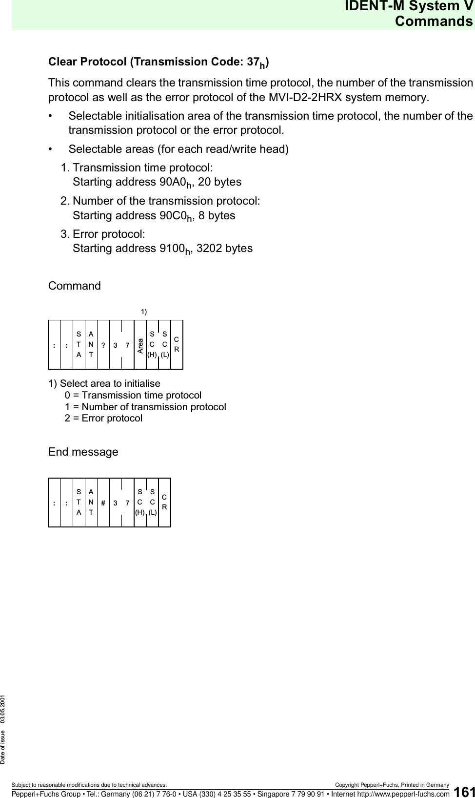 IDENT-M System VCommandsDate of issue 03.05.2001161Subject to reasonable modifications due to technical advances. Copyright Pepperl+Fuchs, Printed in GermanyPepperl+Fuchs Group • Tel.: Germany (06 21) 7 76-0 • USA (330) 4 25 35 55 • Singapore 7 79 90 91 • Internet http://www.pepperl-fuchs.comClear Protocol (Transmission Code: 37h)This command clears the transmission time protocol, the number of the transmission protocol as well as the error protocol of the MVI-D2-2HRX system memory.• Selectable initialisation area of the transmission time protocol, the number of the transmission protocol or the error protocol. • Selectable areas (for each read/write head)1. Transmission time protocol: Starting address 90A0h, 20 bytes 2. Number of the transmission protocol: Starting address 90C0h, 8 bytes 3. Error protocol: Starting address 9100h, 3202 bytesCommand1) Select area to initialise0 = Transmission time protocol1 = Number of transmission protocol2 = Error protocolEnd messageSATATN:: ?37S(H)CS(L)CRCArea1)SATATN:: #37S(H)CS(L)CRC