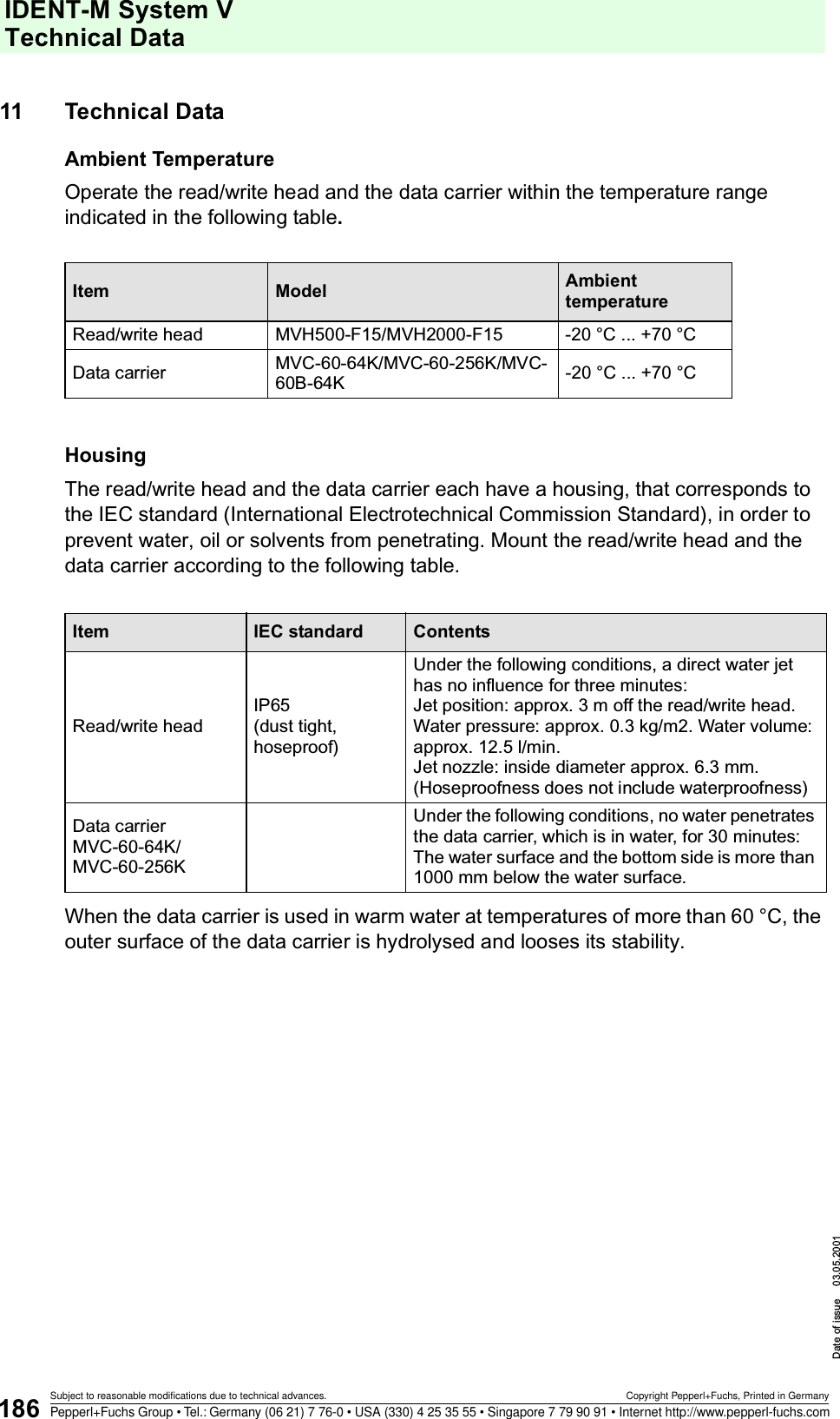 IDENT-M System V Technical DataDate of issue 03.05.2001186Subject to reasonable modifications due to technical advances. Copyright Pepperl+Fuchs, Printed in GermanyPepperl+Fuchs Group • Tel.: Germany (06 21) 7 76-0 • USA (330) 4 25 35 55 • Singapore 7 79 90 91 • Internet http://www.pepperl-fuchs.com11 Technical DataAmbient TemperatureOperate the read/write head and the data carrier within the temperature range indicated in the following table.HousingThe read/write head and the data carrier each have a housing, that corresponds to the IEC standard (International Electrotechnical Commission Standard), in order to prevent water, oil or solvents from penetrating. Mount the read/write head and the data carrier according to the following table.When the data carrier is used in warm water at temperatures of more than 60 °C, the outer surface of the data carrier is hydrolysed and looses its stability.Item Model Ambient temperatureRead/write head MVH500-F15/MVH2000-F15 -20 °C ... +70 °CData carrier MVC-60-64K/MVC-60-256K/MVC-60B-64K -20 °C ... +70 °CItem IEC standard ContentsRead/write headIP65(dust tight, hoseproof)Under the following conditions, a direct water jet has no influence for three minutes:Jet position: approx. 3 m off the read/write head.Water pressure: approx. 0.3 kg/m2. Water volume: approx. 12.5 l/min.Jet nozzle: inside diameter approx. 6.3 mm. (Hoseproofness does not include waterproofness)Data carrierMVC-60-64K/MVC-60-256KUnder the following conditions, no water penetrates the data carrier, which is in water, for 30 minutes: The water surface and the bottom side is more than 1000 mm below the water surface.