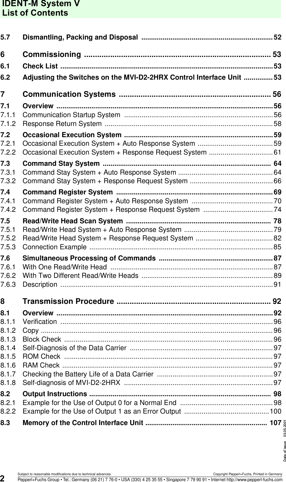 IDENT-M System V List of ContentsDate of issue 03.05.20012Subject to reasonable modifications due to technical advances. Copyright Pepperl+Fuchs, Printed in GermanyPepperl+Fuchs Group • Tel.: Germany (06 21) 7 76-0 • USA (330) 4 25 35 55 • Singapore 7 79 90 91 • Internet http://www.pepperl-fuchs.com5.7 Dismantling, Packing and Disposal  ....................................................................526 Commissioning ...................................................................................... 536.1 Check List ..............................................................................................................536.2 Adjusting the Switches on the MVI-D2-2HRX Control Interface Unit ...............537 Communication Systems ...................................................................... 567.1 Overview ................................................................................................................567.1.1 Communication Startup System  .............................................................................567.1.2 Response Return System .......................................................................................587.2 Occasional Execution System .............................................................................597.2.1 Occasional Execution System + Auto Response System .......................................597.2.2 Occasional Execution System + Response Request System .................................617.3 Command Stay System ....................................................................................... 647.3.1 Command Stay System + Auto Response System .................................................647.3.2 Command Stay System + Response Request System ...........................................667.4 Command Register System  .................................................................................697.4.1 Command Register System + Auto Response System  ..........................................707.4.2 Command Register System + Response Request System  ....................................747.5 Read/Write Head Scan System ........................................................................... 787.5.1 Read/Write Head System + Auto Response System ..............................................797.5.2 Read/Write Head System + Response Request System ........................................827.5.3 Connection Example ...............................................................................................857.6 Simultaneous Processing of Commands  ...........................................................877.6.1 With One Read/Write Head  ....................................................................................877.6.2 With Two Different Read/Write Heads ....................................................................897.6.3 Description ..............................................................................................................918 Transmission Procedure ....................................................................... 928.1 Overview ................................................................................................................928.1.1 Verification ..............................................................................................................968.1.2 Copy ........................................................................................................................968.1.3 Block Check  ............................................................................................................968.1.4 Self-Diagnosis of the Data Carrier  ..........................................................................978.1.5 ROM Check  ............................................................................................................978.1.6 RAM Check .............................................................................................................978.1.7 Checking the Battery Life of a Data Carrier  ............................................................978.1.8 Self-diagnosis of MVI-D2-2HRX  .............................................................................978.2 Output Instructions .............................................................................................. 988.2.1 Example for the Use of Output 0 for a Normal End  ................................................988.2.2 Example for the Use of Output 1 as an Error Output  ............................................1008.3 Memory of the Control Interface Unit ............................................................... 107