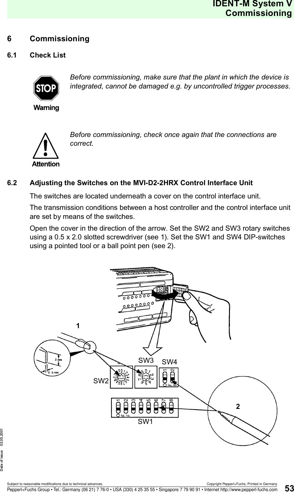 IDENT-M System VCommissioningDate of issue 03.05.200153Subject to reasonable modifications due to technical advances. Copyright Pepperl+Fuchs, Printed in GermanyPepperl+Fuchs Group • Tel.: Germany (06 21) 7 76-0 • USA (330) 4 25 35 55 • Singapore 7 79 90 91 • Internet http://www.pepperl-fuchs.com6 Commissioning6.1 Check List6.2 Adjusting the Switches on the MVI-D2-2HRX Control Interface UnitThe switches are located underneath a cover on the control interface unit.The transmission conditions between a host controller and the control interface unit are set by means of the switches.Open the cover in the direction of the arrow. Set the SW2 and SW3 rotary switches using a 0.5 x 2.0 slotted screwdriver (see 1). Set the SW1 and SW4 DIP-switches using a pointed tool or a ball point pen (see 2).Before commissioning, make sure that the plant in which the device is integrated, cannot be damaged e.g. by uncontrolled trigger processes.Before commissioning, check once again that the connections are correct.12SW1SW2SW3 SW4