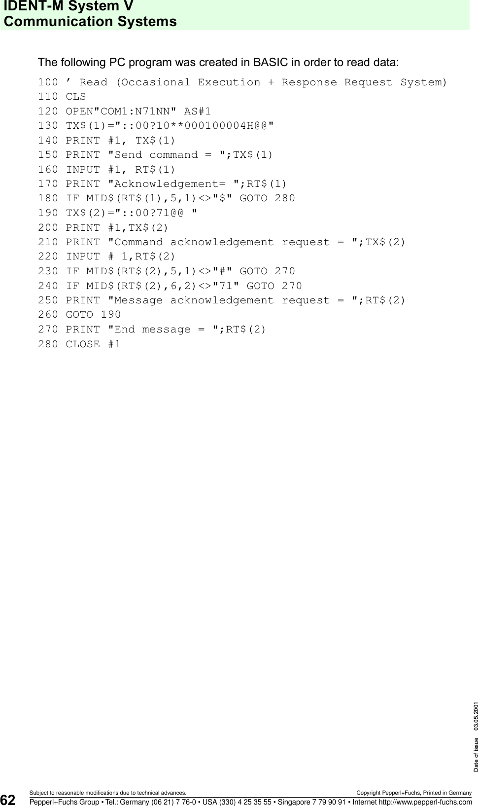 IDENT-M System V Communication SystemsDate of issue 03.05.200162Subject to reasonable modifications due to technical advances. Copyright Pepperl+Fuchs, Printed in GermanyPepperl+Fuchs Group • Tel.: Germany (06 21) 7 76-0 • USA (330) 4 25 35 55 • Singapore 7 79 90 91 • Internet http://www.pepperl-fuchs.comThe following PC program was created in BASIC in order to read data:100 ’ Read (Occasional Execution + Response Request System)110 CLS120 OPEN&quot;COM1:N71NN&quot; AS#1130 TX$(1)=&quot;::00?10**000100004H@@&quot;140 PRINT #1, TX$(1)150 PRINT &quot;Send command = &quot;;TX$(1)160 INPUT #1, RT$(1)170 PRINT &quot;Acknowledgement= &quot;;RT$(1)180 IF MID$(RT$(1),5,1)&lt;&gt;&quot;$&quot; GOTO 280190 TX$(2)=&quot;::00?71@@ &quot;200 PRINT #1,TX$(2)210 PRINT &quot;Command acknowledgement request = &quot;;TX$(2)220 INPUT # 1,RT$(2)230 IF MID$(RT$(2),5,1)&lt;&gt;&quot;#&quot; GOTO 270240 IF MID$(RT$(2),6,2)&lt;&gt;&quot;71&quot; GOTO 270250 PRINT &quot;Message acknowledgement request = &quot;;RT$(2)260 GOTO 190270 PRINT &quot;End message = &quot;;RT$(2)280 CLOSE #1