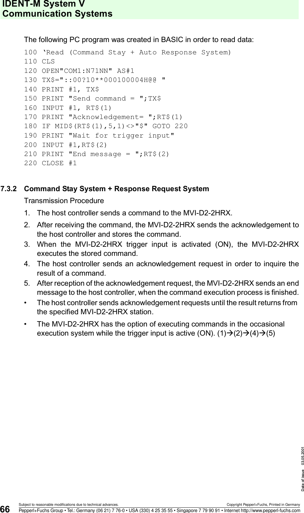 IDENT-M System V Communication SystemsDate of issue 03.05.200166Subject to reasonable modifications due to technical advances. Copyright Pepperl+Fuchs, Printed in GermanyPepperl+Fuchs Group • Tel.: Germany (06 21) 7 76-0 • USA (330) 4 25 35 55 • Singapore 7 79 90 91 • Internet http://www.pepperl-fuchs.comThe following PC program was created in BASIC in order to read data:100 ‘Read (Command Stay + Auto Response System)110 CLS120 OPEN&quot;COM1:N71NN&quot; AS#1130 TX$=&quot;::00?10**000100004H@@ &quot;140 PRINT #1, TX$150 PRINT &quot;Send command = &quot;;TX$160 INPUT #1, RT$(1)170 PRINT &quot;Acknowledgement= &quot;;RT$(1)180 IF MID$(RT$(1),5,1)&lt;&gt;&quot;$&quot; GOTO 220190 PRINT &quot;Wait for trigger input&quot; 200 INPUT #1,RT$(2)210 PRINT &quot;End message = &quot;;RT$(2)220 CLOSE #17.3.2 Command Stay System + Response Request SystemTransmission Procedure1. The host controller sends a command to the MVI-D2-2HRX.2. After receiving the command, the MVI-D2-2HRX sends the acknowledgement tothe host controller and stores the command.3. When  the  MVI-D2-2HRX  trigger  input  is  activated  (ON),  the  MVI-D2-2HRXexecutes the stored command.4. The host controller sends an acknowledgement request  in order to inquire theresult of a command.5. After reception of the acknowledgement request, the MVI-D2-2HRX sends an endmessage to the host controller, when the command execution process is finished.• The host controller sends acknowledgement requests until the result returns from the specified MVI-D2-2HRX station.• The MVI-D2-2HRX has the option of executing commands in the occasional execution system while the trigger input is active (ON). (1)à(2)à(4)à(5)