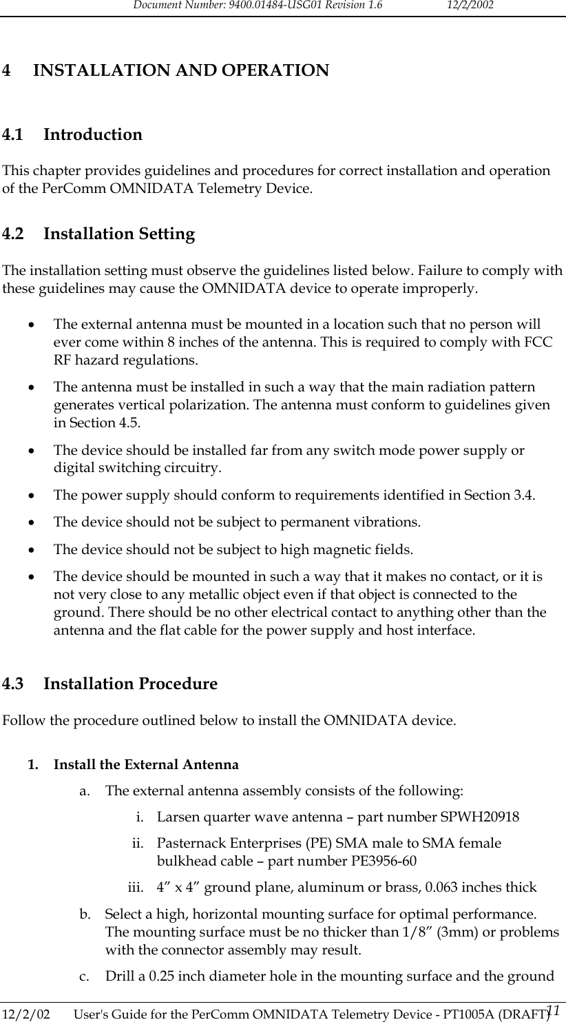 Document Number: 9400.01484-USG01 Revision 1.6   12/2/2002 4  INSTALLATION AND OPERATION 4.1 Introduction This chapter provides guidelines and procedures for correct installation and operation of the PerComm OMNIDATA Telemetry Device. 4.2 Installation Setting The installation setting must observe the guidelines listed below. Failure to comply with these guidelines may cause the OMNIDATA device to operate improperly.  &bull;  The external antenna must be mounted in a location such that no person will ever come within 8 inches of the antenna. This is required to comply with FCC RF hazard regulations. &bull;  The antenna must be installed in such a way that the main radiation pattern generates vertical polarization. The antenna must conform to guidelines given in Section 4.5. &bull;  The device should be installed far from any switch mode power supply or digital switching circuitry. &bull;  The power supply should conform to requirements identified in Section 3.4. &bull;  The device should not be subject to permanent vibrations. &bull;  The device should not be subject to high magnetic fields. &bull;  The device should be mounted in such a way that it makes no contact, or it is not very close to any metallic object even if that object is connected to the ground. There should be no other electrical contact to anything other than the antenna and the flat cable for the power supply and host interface. 4.3 Installation Procedure Follow the procedure outlined below to install the OMNIDATA device.  1.  Install the External Antenna a.  The external antenna assembly consists of the following: i.  Larsen quarter wave antenna &ndash; part number SPWH20918 ii.  Pasternack Enterprises (PE) SMA male to SMA female bulkhead cable &ndash; part number PE3956-60 iii.  4&rdquo; x 4&rdquo; ground plane, aluminum or brass, 0.063 inches thick b.  Select a high, horizontal mounting surface for optimal performance. The mounting surface must be no thicker than 1/8&rdquo; (3mm) or problems with the connector assembly may result. c.  Drill a 0.25 inch diameter hole in the mounting surface and the ground 12/2/02  User's Guide for the PerComm OMNIDATA Telemetry Device - PT1005A (DRAFT) 11   