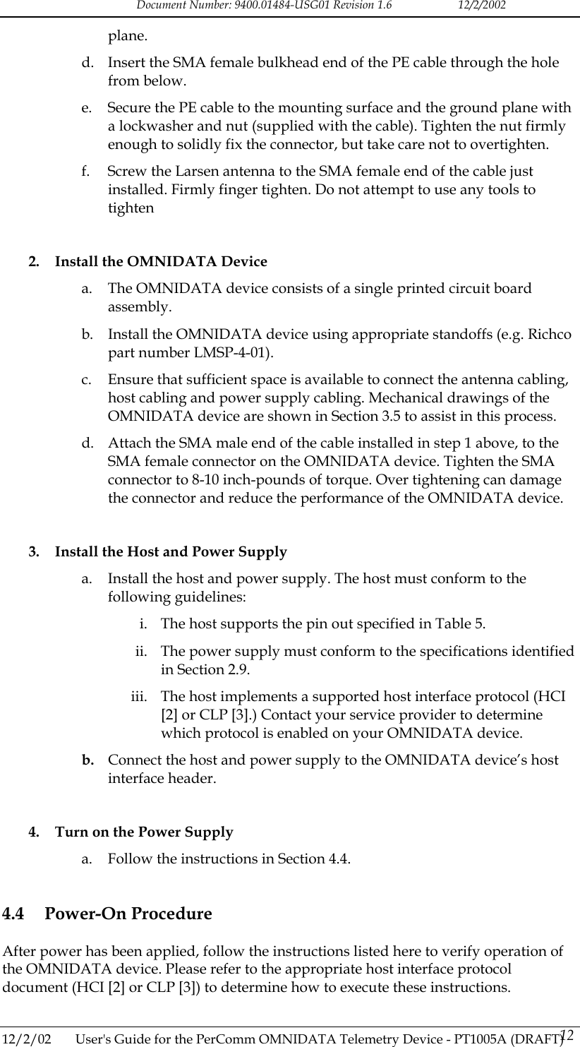 Document Number: 9400.01484-USG01 Revision 1.6   12/2/2002 plane. d.  Insert the SMA female bulkhead end of the PE cable through the hole from below. e.  Secure the PE cable to the mounting surface and the ground plane with a lockwasher and nut (supplied with the cable). Tighten the nut firmly enough to solidly fix the connector, but take care not to overtighten. f.  Screw the Larsen antenna to the SMA female end of the cable just installed. Firmly finger tighten. Do not attempt to use any tools to tighten  2.  Install the OMNIDATA Device a.  The OMNIDATA device consists of a single printed circuit board assembly. b.  Install the OMNIDATA device using appropriate standoffs (e.g. Richco part number LMSP-4-01). c.  Ensure that sufficient space is available to connect the antenna cabling, host cabling and power supply cabling. Mechanical drawings of the OMNIDATA device are shown in Section 3.5 to assist in this process. d.  Attach the SMA male end of the cable installed in step 1 above, to the SMA female connector on the OMNIDATA device. Tighten the SMA connector to 8-10 inch-pounds of torque. Over tightening can damage the connector and reduce the performance of the OMNIDATA device.  3.  Install the Host and Power Supply a.  Install the host and power supply. The host must conform to the following guidelines: i.  The host supports the pin out specified in Table 5. ii.  The power supply must conform to the specifications identified in Section 2.9. iii.  The host implements a supported host interface protocol (HCI [2] or CLP [3].) Contact your service provider to determine which protocol is enabled on your OMNIDATA device. b.  Connect the host and power supply to the OMNIDATA device&rsquo;s host interface header.  4.  Turn on the Power Supply a.  Follow the instructions in Section 4.4. 4.4 Power-On Procedure After power has been applied, follow the instructions listed here to verify operation of the OMNIDATA device. Please refer to the appropriate host interface protocol document (HCI [2] or CLP [3]) to determine how to execute these instructions.  12/2/02  User's Guide for the PerComm OMNIDATA Telemetry Device - PT1005A (DRAFT) 12   