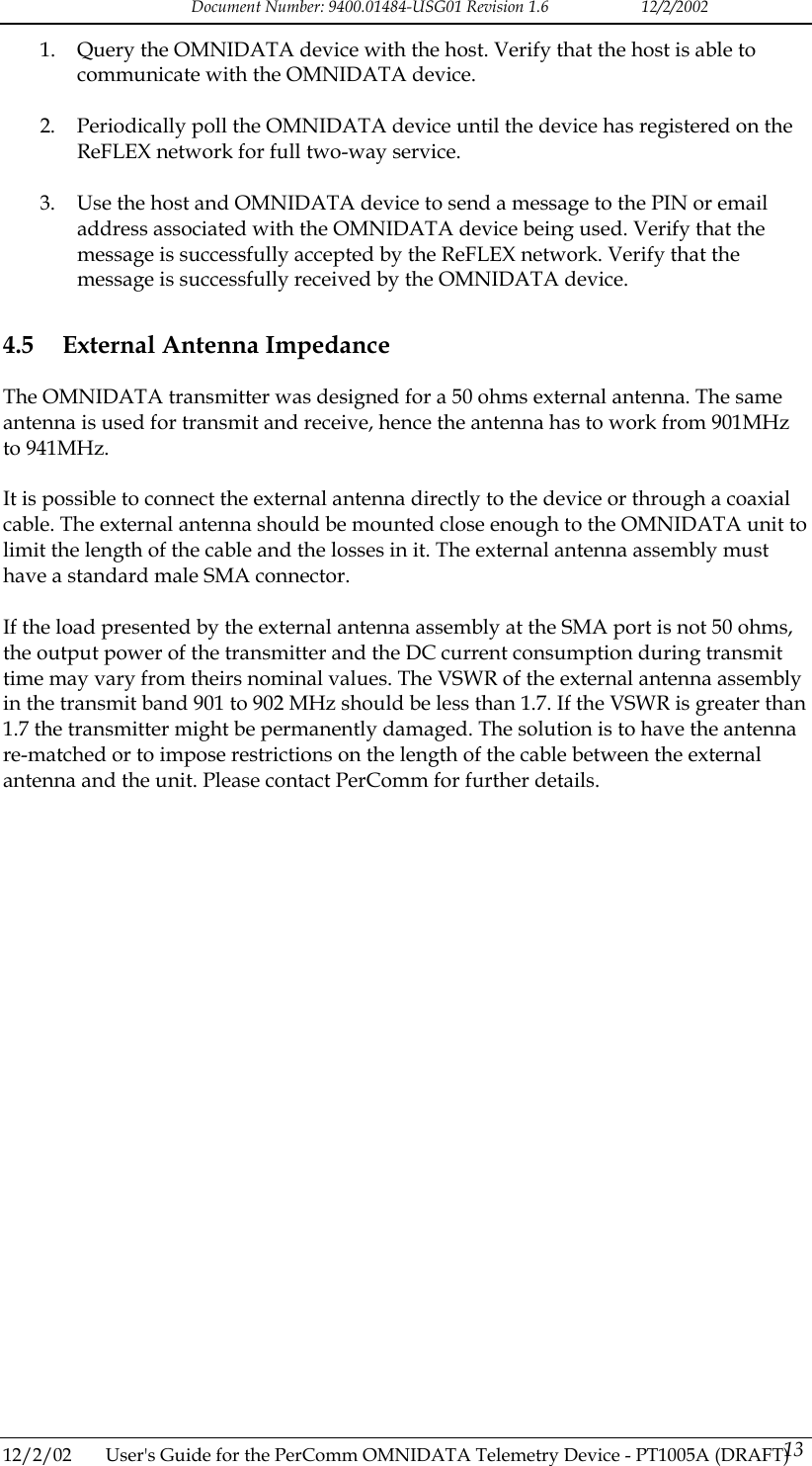 Document Number: 9400.01484-USG01 Revision 1.6   12/2/2002 1.  Query the OMNIDATA device with the host. Verify that the host is able to communicate with the OMNIDATA device.  2.  Periodically poll the OMNIDATA device until the device has registered on the ReFLEX network for full two-way service.  3.  Use the host and OMNIDATA device to send a message to the PIN or email address associated with the OMNIDATA device being used. Verify that the message is successfully accepted by the ReFLEX network. Verify that the message is successfully received by the OMNIDATA device. 4.5  External Antenna Impedance The OMNIDATA transmitter was designed for a 50 ohms external antenna. The same antenna is used for transmit and receive, hence the antenna has to work from 901MHz to 941MHz.  It is possible to connect the external antenna directly to the device or through a coaxial cable. The external antenna should be mounted close enough to the OMNIDATA unit to limit the length of the cable and the losses in it. The external antenna assembly must have a standard male SMA connector.  If the load presented by the external antenna assembly at the SMA port is not 50 ohms, the output power of the transmitter and the DC current consumption during transmit time may vary from theirs nominal values. The VSWR of the external antenna assembly in the transmit band 901 to 902 MHz should be less than 1.7. If the VSWR is greater than 1.7 the transmitter might be permanently damaged. The solution is to have the antenna re-matched or to impose restrictions on the length of the cable between the external antenna and the unit. Please contact PerComm for further details.  12/2/02  User's Guide for the PerComm OMNIDATA Telemetry Device - PT1005A (DRAFT) 13   
