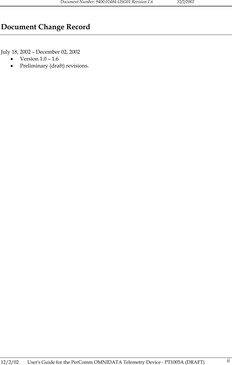 Document Number: 9400.01484-USG01 Revision 1.6   12/2/2002 Document Change Record   July 18, 2002 &ndash; December 02, 2002 &bull;  Version 1.0 &ndash; 1.6 &bull;  Preliminary (draft) revisions.  12/2/02  User's Guide for the PerComm OMNIDATA Telemetry Device - PT1005A (DRAFT)   ii 