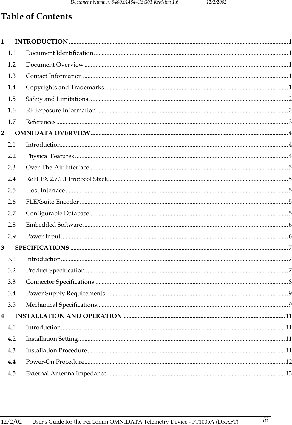Document Number: 9400.01484-USG01 Revision 1.6   12/2/2002 Table of Contents   1 INTRODUCTION ............................................................................................................................................1 1.1 Document Identification............................................................................................................................1 1.2 Document Overview ..................................................................................................................................1 1.3 Contact Information ...................................................................................................................................1 1.4 Copyrights and Trademarks .....................................................................................................................1 1.5 Safety and Limitations ...............................................................................................................................2 1.6 RF Exposure Information ..........................................................................................................................2 1.7 References....................................................................................................................................................3 2 OMNIDATA OVERVIEW..............................................................................................................................4 2.1 Introduction.................................................................................................................................................4 2.2 Physical Features ........................................................................................................................................4 2.3 Over-The-Air Interface...............................................................................................................................5 2.4 ReFLEX 2.7.1.1 Protocol Stack................................................................................................................... 5 2.5 Host Interface ..............................................................................................................................................5 2.6 FLEXsuite Encoder .....................................................................................................................................5 2.7 Configurable Database...............................................................................................................................5 2.8 Embedded Software ...................................................................................................................................6 2.9 Power Input.................................................................................................................................................6 3 SPECIFICATIONS ...........................................................................................................................................7 3.1 Introduction.................................................................................................................................................7 3.2 Product Specification .................................................................................................................................7 3.3 Connector Specifications ...........................................................................................................................8 3.4 Power Supply Requirements ....................................................................................................................9 3.5 Mechanical Specifications..........................................................................................................................9 4 INSTALLATION AND OPERATION .......................................................................................................11 4.1 Introduction...............................................................................................................................................11 4.2 Installation Setting....................................................................................................................................11 4.3 Installation Procedure..............................................................................................................................11 4.4 Power-On Procedure................................................................................................................................12 4.5 External Antenna Impedance .................................................................................................................13       12/2/02  User's Guide for the PerComm OMNIDATA Telemetry Device - PT1005A (DRAFT)   iii 