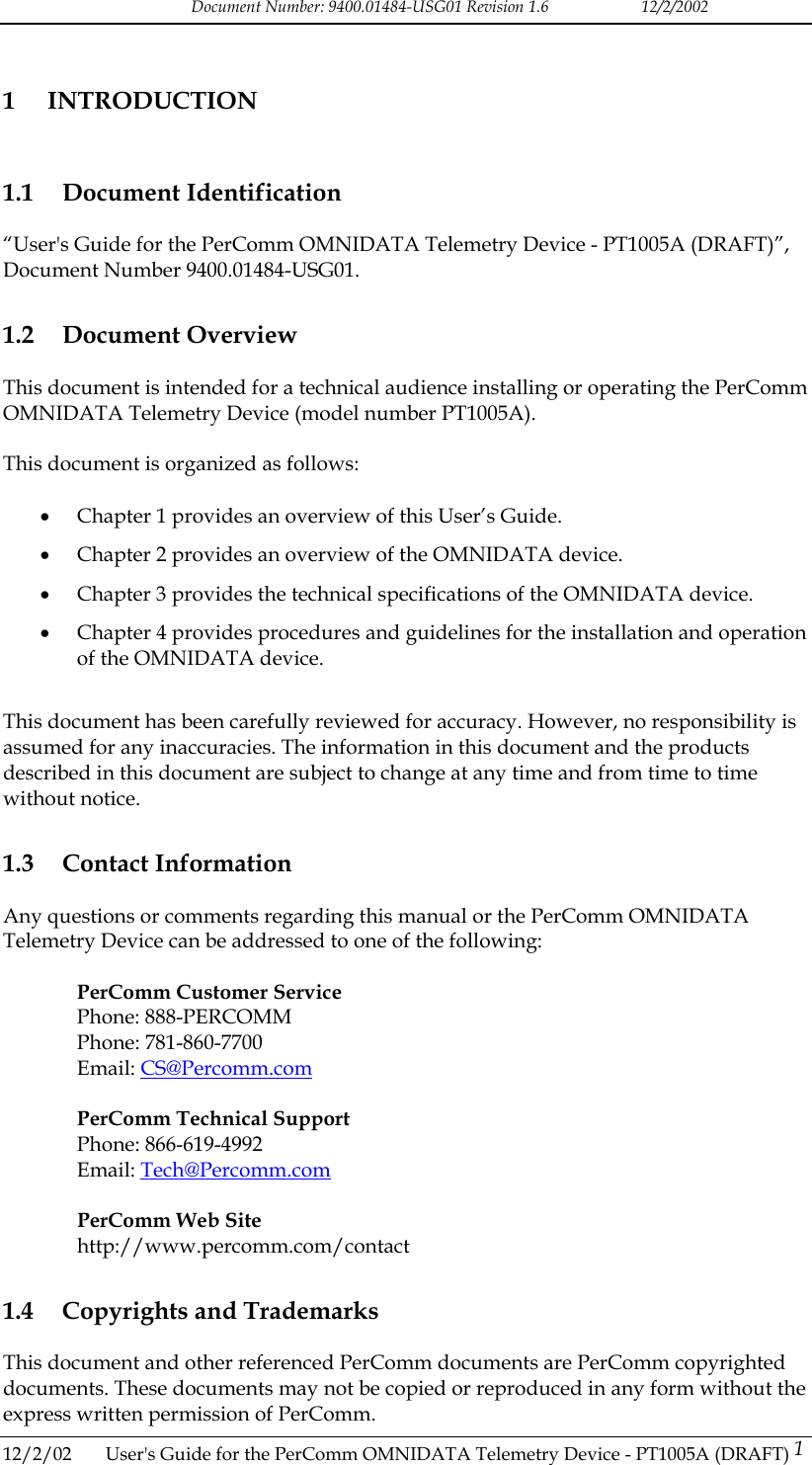 Document Number: 9400.01484-USG01 Revision 1.6   12/2/2002 1 INTRODUCTION 1.1 Document Identification &ldquo;User's Guide for the PerComm OMNIDATA Telemetry Device - PT1005A (DRAFT)&rdquo;, Document Number 9400.01484-USG01. 1.2 Document Overview This document is intended for a technical audience installing or operating the PerComm OMNIDATA Telemetry Device (model number PT1005A).  This document is organized as follows:  &bull;  Chapter 1 provides an overview of this User&rsquo;s Guide. &bull;  Chapter 2 provides an overview of the OMNIDATA device. &bull;  Chapter 3 provides the technical specifications of the OMNIDATA device. &bull;  Chapter 4 provides procedures and guidelines for the installation and operation of the OMNIDATA device.  This document has been carefully reviewed for accuracy. However, no responsibility is assumed for any inaccuracies. The information in this document and the products described in this document are subject to change at any time and from time to time without notice. 1.3 Contact Information Any questions or comments regarding this manual or the PerComm OMNIDATA Telemetry Device can be addressed to one of the following:  PerComm Customer Service Phone: 888-PERCOMM Phone: 781-860-7700 Email: CS@Percomm.com  PerComm Technical Support Phone: 866-619-4992 Email: Tech@Percomm.com  PerComm Web Site http://www.percomm.com/contact 1.4  Copyrights and Trademarks This document and other referenced PerComm documents are PerComm copyrighted documents. These documents may not be copied or reproduced in any form without the express written permission of PerComm. 12/2/02  User's Guide for the PerComm OMNIDATA Telemetry Device - PT1005A (DRAFT) 1   