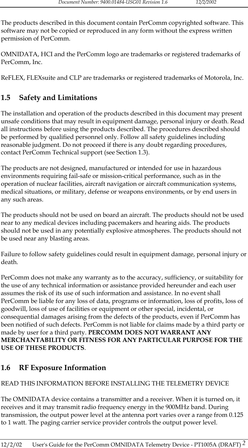Document Number: 9400.01484-USG01 Revision 1.6   12/2/2002  The products described in this document contain PerComm copyrighted software. This software may not be copied or reproduced in any form without the express written permission of PerComm.  OMNIDATA, HCI and the PerComm logo are trademarks or registered trademarks of PerComm, Inc.  ReFLEX, FLEXsuite and CLP are trademarks or registered trademarks of Motorola, Inc. 1.5  Safety and Limitations The installation and operation of the products described in this document may present unsafe conditions that may result in equipment damage, personal injury or death. Read all instructions before using the products described. The procedures described should be performed by qualified personnel only. Follow all safety guidelines including reasonable judgment. Do not proceed if there is any doubt regarding procedures, contact PerComm Technical support (see Section 1.3).  The products are not designed, manufactured or intended for use in hazardous environments requiring fail-safe or mission-critical performance, such as in the operation of nuclear facilities, aircraft navigation or aircraft communication systems, medical situations, or military, defense or weapons environments, or by end users in any such areas.  The products should not be used on board an aircraft. The products should not be used near to any medical devices including pacemakers and hearing aids. The products should not be used in any potentially explosive atmospheres. The products should not be used near any blasting areas.  Failure to follow safety guidelines could result in equipment damage, personal injury or death.  PerComm does not make any warranty as to the accuracy, sufficiency, or suitability for the use of any technical information or assistance provided hereunder and each user assumes the risk of its use of such information and assistance. In no event shall PerComm be liable for any loss of data, programs or information, loss of profits, loss of goodwill, loss of use of facilities or equipment or other special, incidental, or consequential damages arising from the defects of the products, even if PerComm has been notified of such defects. PerComm is not liable for claims made by a third party or made by user for a third party. PERCOMM DOES NOT WARRANT ANY MERCHANTABILITY OR FITNESS FOR ANY PARTICULAR PURPOSE FOR THE USE OF THESE PRODUCTS. 1.6  RF Exposure Information READ THIS INFORMATION BEFORE INSTALLING THE TELEMETRY DEVICE  The OMNIDATA device contains a transmitter and a receiver. When it is turned on, it receives and it may transmit radio frequency energy in the 900MHz band. During transmission, the output power level at the antenna port varies over a range from 0.125 to 1 watt. The paging carrier service provider controls the output power level.  12/2/02  User's Guide for the PerComm OMNIDATA Telemetry Device - PT1005A (DRAFT) 2   