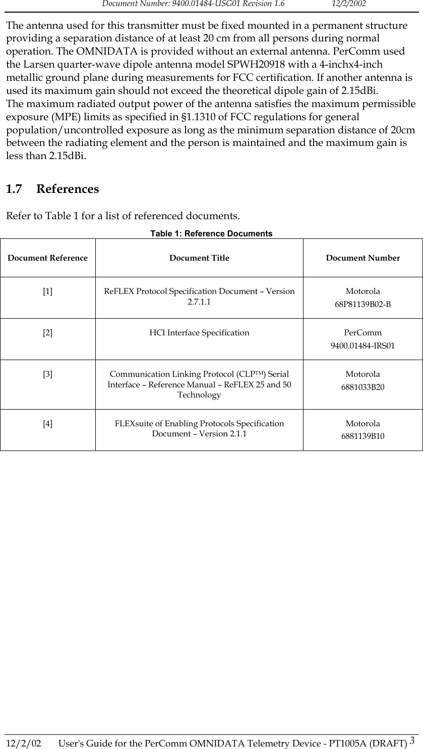 Document Number: 9400.01484-USG01 Revision 1.6   12/2/2002 The antenna used for this transmitter must be fixed mounted in a permanent structure providing a separation distance of at least 20 cm from all persons during normal operation. The OMNIDATA is provided without an external antenna. PerComm used the Larsen quarter-wave dipole antenna model SPWH20918 with a 4-inchx4-inch metallic ground plane during measurements for FCC certification. If another antenna is used its maximum gain should not exceed the theoretical dipole gain of 2.15dBi. The maximum radiated output power of the antenna satisfies the maximum permissible exposure (MPE) limits as specified in &sect;1.1310 of FCC regulations for general population/uncontrolled exposure as long as the minimum separation distance of 20cm between the radiating element and the person is maintained and the maximum gain is less than 2.15dBi. 1.7 References Refer to Table 1 for a list of referenced documents. Table 1: Reference Documents Document Reference  Document Title  Document Number [1]  ReFLEX Protocol Specification Document &ndash; Version 2.7.1.1 Motorola 68P81139B02-B [2]  HCI Interface Specification  PerComm 9400.01484-IRS01 [3]  Communication Linking Protocol (CLPTM) Serial Interface &ndash; Reference Manual &ndash; ReFLEX 25 and 50 Technology Motorola 6881033B20 [4]  FLEXsuite of Enabling Protocols Specification Document &ndash; Version 2.1.1 Motorola 6881139B10   12/2/02  User's Guide for the PerComm OMNIDATA Telemetry Device - PT1005A (DRAFT) 3   