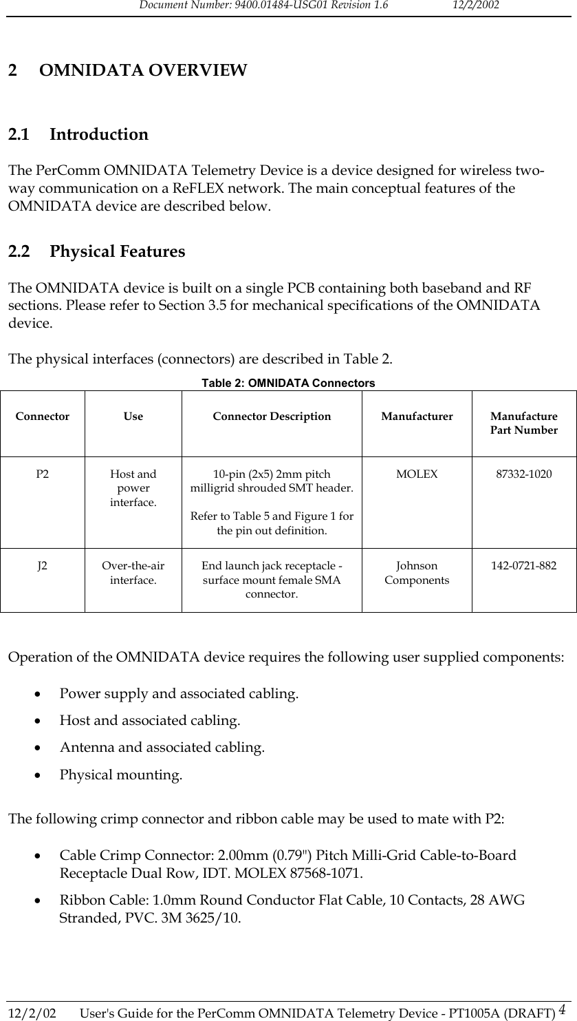 Document Number: 9400.01484-USG01 Revision 1.6   12/2/2002 2 OMNIDATA OVERVIEW 2.1 Introduction The PerComm OMNIDATA Telemetry Device is a device designed for wireless two-way communication on a ReFLEX network. The main conceptual features of the OMNIDATA device are described below. 2.2 Physical Features The OMNIDATA device is built on a single PCB containing both baseband and RF sections. Please refer to Section 3.5 for mechanical specifications of the OMNIDATA device.  The physical interfaces (connectors) are described in Table 2. Table 2: OMNIDATA Connectors Connector Use  Connector Description Manufacturer Manufacture Part Number P2 Host and power interface. 10-pin (2x5) 2mm pitch milligrid shrouded SMT header.  Refer to Table 5 and Figure 1 for the pin out definition. MOLEX 87332-1020 J2 Over-the-air interface. End launch jack receptacle - surface mount female SMA connector. Johnson Components 142-0721-882   Operation of the OMNIDATA device requires the following user supplied components:  &bull;  Power supply and associated cabling. &bull;  Host and associated cabling. &bull;  Antenna and associated cabling. &bull;  Physical mounting.  The following crimp connector and ribbon cable may be used to mate with P2:  &bull;  Cable Crimp Connector: 2.00mm (0.79") Pitch Milli-Grid Cable-to-Board Receptacle Dual Row, IDT. MOLEX 87568-1071. &bull;  Ribbon Cable: 1.0mm Round Conductor Flat Cable, 10 Contacts, 28 AWG Stranded, PVC. 3M 3625/10.  12/2/02  User's Guide for the PerComm OMNIDATA Telemetry Device - PT1005A (DRAFT) 4   