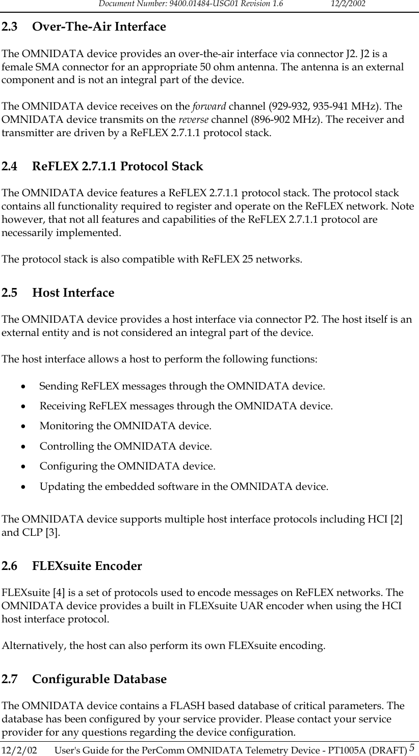 Document Number: 9400.01484-USG01 Revision 1.6   12/2/2002 2.3 Over-The-Air Interface The OMNIDATA device provides an over-the-air interface via connector J2. J2 is a female SMA connector for an appropriate 50 ohm antenna. The antenna is an external component and is not an integral part of the device.  The OMNIDATA device receives on the forward channel (929-932, 935-941 MHz). The OMNIDATA device transmits on the reverse channel (896-902 MHz). The receiver and transmitter are driven by a ReFLEX 2.7.1.1 protocol stack. 2.4  ReFLEX 2.7.1.1 Protocol Stack The OMNIDATA device features a ReFLEX 2.7.1.1 protocol stack. The protocol stack contains all functionality required to register and operate on the ReFLEX network. Note however, that not all features and capabilities of the ReFLEX 2.7.1.1 protocol are necessarily implemented.  The protocol stack is also compatible with ReFLEX 25 networks. 2.5 Host Interface The OMNIDATA device provides a host interface via connector P2. The host itself is an external entity and is not considered an integral part of the device.  The host interface allows a host to perform the following functions:  &bull;  Sending ReFLEX messages through the OMNIDATA device. &bull;  Receiving ReFLEX messages through the OMNIDATA device. &bull;  Monitoring the OMNIDATA device. &bull;  Controlling the OMNIDATA device. &bull;  Configuring the OMNIDATA device. &bull;  Updating the embedded software in the OMNIDATA device.  The OMNIDATA device supports multiple host interface protocols including HCI [2] and CLP [3]. 2.6 FLEXsuite Encoder FLEXsuite [4] is a set of protocols used to encode messages on ReFLEX networks. The OMNIDATA device provides a built in FLEXsuite UAR encoder when using the HCI host interface protocol.   Alternatively, the host can also perform its own FLEXsuite encoding. 2.7 Configurable Database The OMNIDATA device contains a FLASH based database of critical parameters. The database has been configured by your service provider. Please contact your service provider for any questions regarding the device configuration. 12/2/02  User's Guide for the PerComm OMNIDATA Telemetry Device - PT1005A (DRAFT) 5   