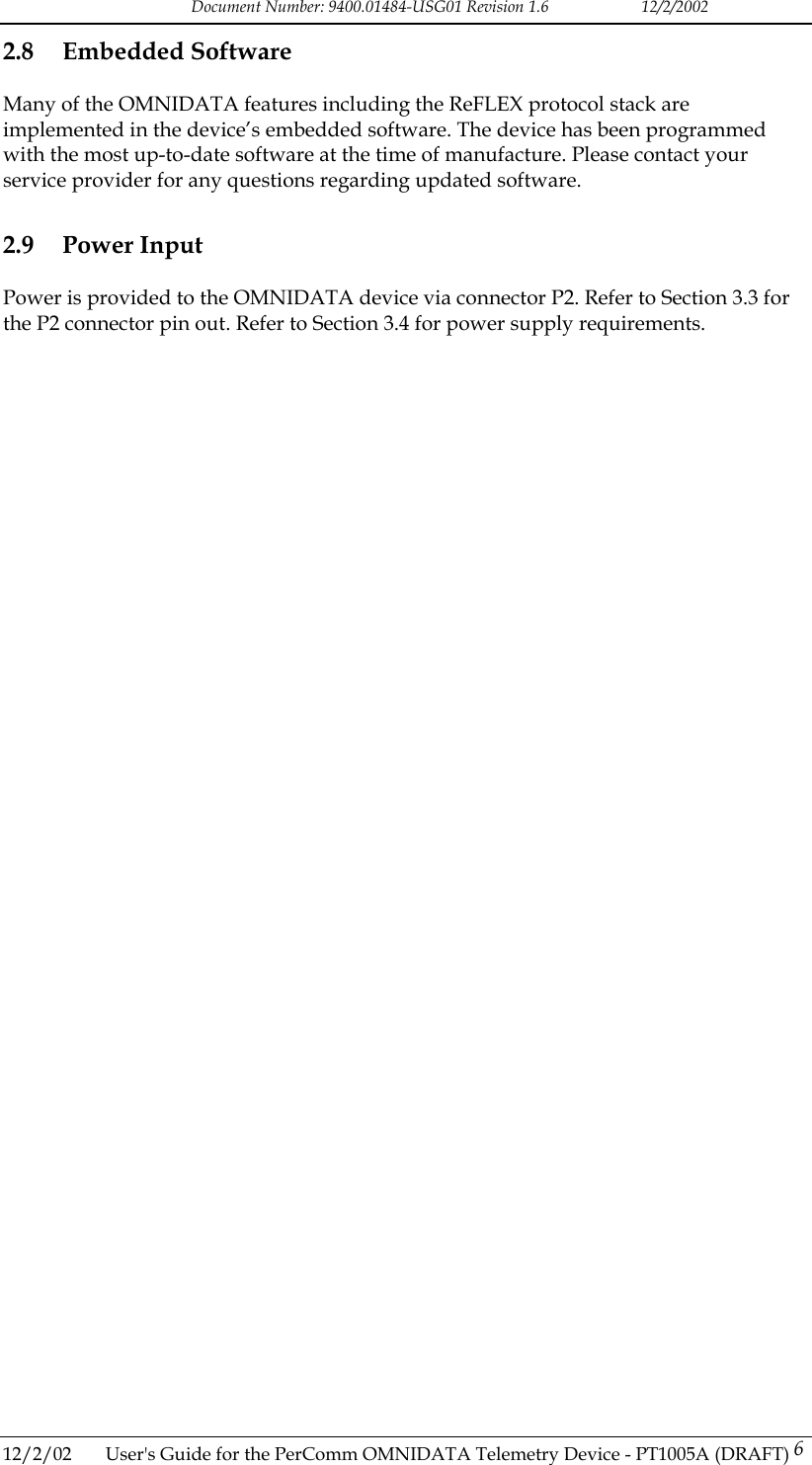 Document Number: 9400.01484-USG01 Revision 1.6   12/2/2002 2.8 Embedded Software Many of the OMNIDATA features including the ReFLEX protocol stack are implemented in the device&rsquo;s embedded software. The device has been programmed with the most up-to-date software at the time of manufacture. Please contact your service provider for any questions regarding updated software.  2.9 Power Input Power is provided to the OMNIDATA device via connector P2. Refer to Section 3.3 for the P2 connector pin out. Refer to Section 3.4 for power supply requirements.  12/2/02  User's Guide for the PerComm OMNIDATA Telemetry Device - PT1005A (DRAFT) 6   