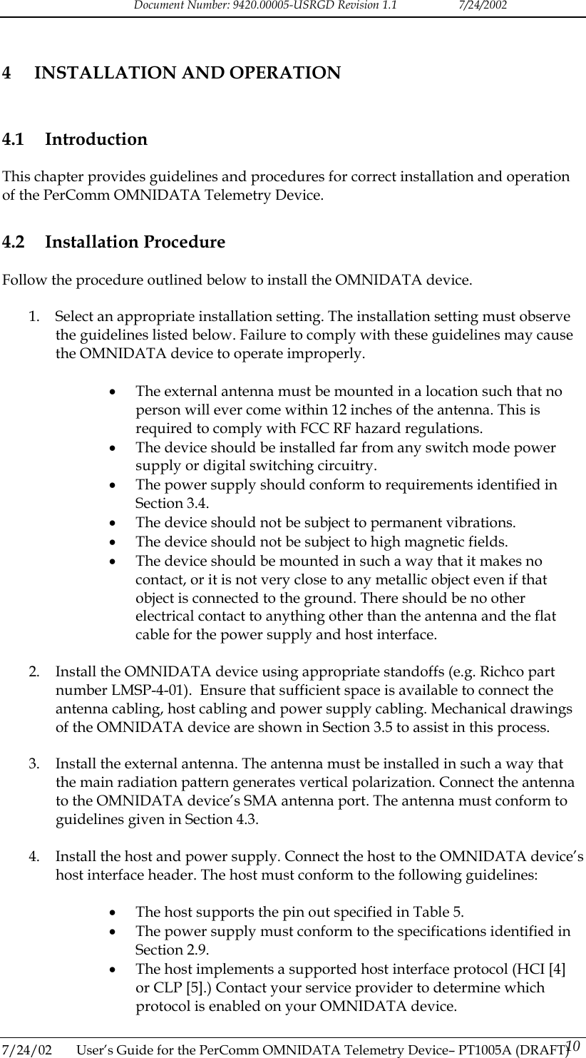 Document Number: 9420.00005-USRGD Revision 1.1    7/24/2002 4  INSTALLATION AND OPERATION 4.1 Introduction This chapter provides guidelines and procedures for correct installation and operation of the PerComm OMNIDATA Telemetry Device. 4.2 Installation Procedure Follow the procedure outlined below to install the OMNIDATA device.  1.  Select an appropriate installation setting. The installation setting must observe the guidelines listed below. Failure to comply with these guidelines may cause the OMNIDATA device to operate improperly.  &bull;  The external antenna must be mounted in a location such that no person will ever come within 12 inches of the antenna. This is required to comply with FCC RF hazard regulations. &bull;  The device should be installed far from any switch mode power supply or digital switching circuitry. &bull;  The power supply should conform to requirements identified in Section 3.4. &bull;  The device should not be subject to permanent vibrations. &bull;  The device should not be subject to high magnetic fields. &bull;  The device should be mounted in such a way that it makes no contact, or it is not very close to any metallic object even if that object is connected to the ground. There should be no other electrical contact to anything other than the antenna and the flat cable for the power supply and host interface.  2.  Install the OMNIDATA device using appropriate standoffs (e.g. Richco part number LMSP-4-01).  Ensure that sufficient space is available to connect the antenna cabling, host cabling and power supply cabling. Mechanical drawings of the OMNIDATA device are shown in Section 3.5 to assist in this process.  3.  Install the external antenna. The antenna must be installed in such a way that the main radiation pattern generates vertical polarization. Connect the antenna to the OMNIDATA device&rsquo;s SMA antenna port. The antenna must conform to guidelines given in Section 4.3.  4.  Install the host and power supply. Connect the host to the OMNIDATA device&rsquo;s host interface header. The host must conform to the following guidelines:  &bull;  The host supports the pin out specified in Table 5. &bull;  The power supply must conform to the specifications identified in Section 2.9. &bull;  The host implements a supported host interface protocol (HCI [4] or CLP [5].) Contact your service provider to determine which protocol is enabled on your OMNIDATA device.  7/24/02  User&rsquo;s Guide for the PerComm OMNIDATA Telemetry Device&ndash; PT1005A (DRAFT) 10   