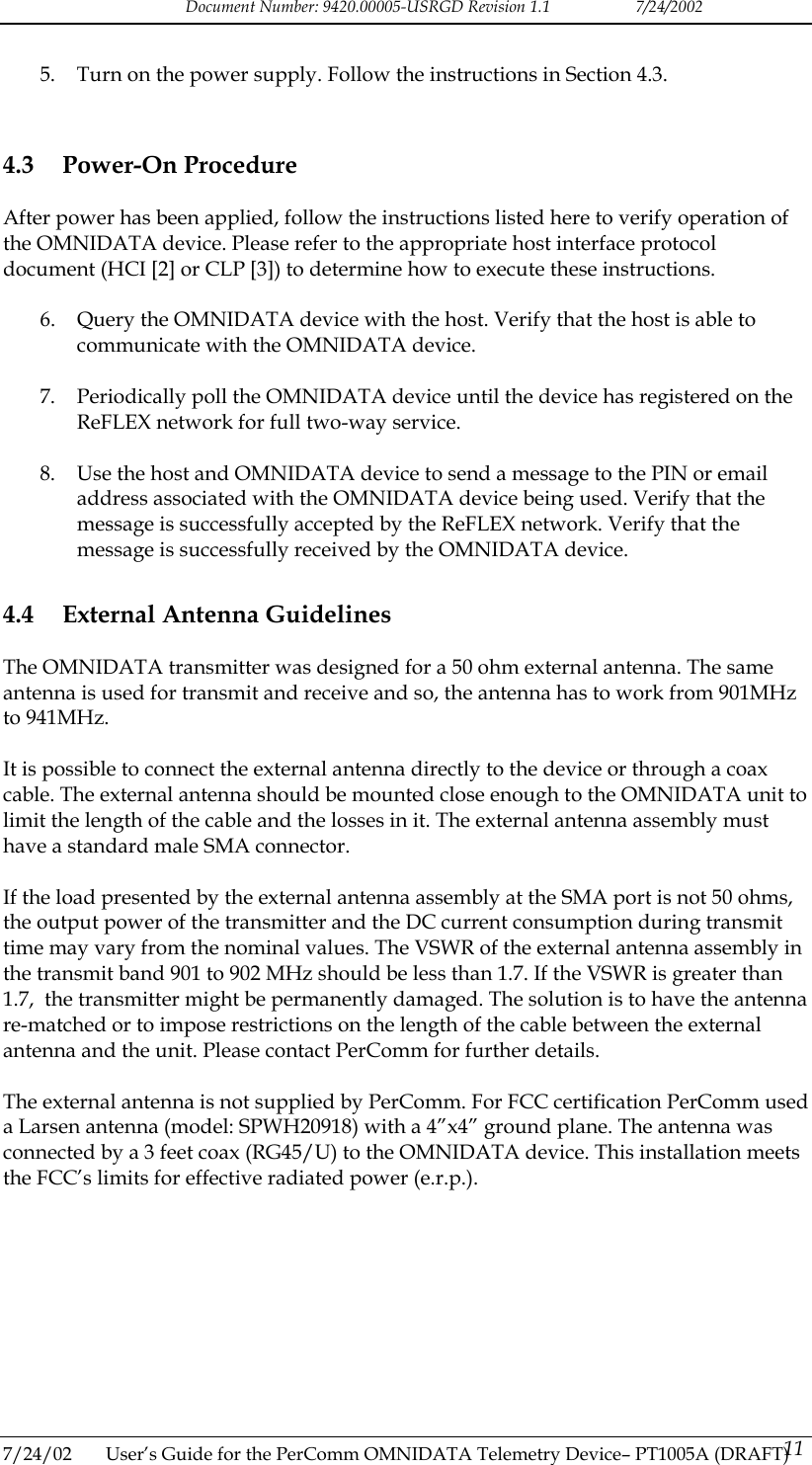 Document Number: 9420.00005-USRGD Revision 1.1    7/24/2002  5.  Turn on the power supply. Follow the instructions in Section 4.3.  4.3 Power-On Procedure After power has been applied, follow the instructions listed here to verify operation of the OMNIDATA device. Please refer to the appropriate host interface protocol document (HCI [2] or CLP [3]) to determine how to execute these instructions.  6.  Query the OMNIDATA device with the host. Verify that the host is able to communicate with the OMNIDATA device.  7.  Periodically poll the OMNIDATA device until the device has registered on the ReFLEX network for full two-way service.  8.  Use the host and OMNIDATA device to send a message to the PIN or email address associated with the OMNIDATA device being used. Verify that the message is successfully accepted by the ReFLEX network. Verify that the message is successfully received by the OMNIDATA device. 4.4  External Antenna Guidelines The OMNIDATA transmitter was designed for a 50 ohm external antenna. The same antenna is used for transmit and receive and so, the antenna has to work from 901MHz to 941MHz.  It is possible to connect the external antenna directly to the device or through a coax cable. The external antenna should be mounted close enough to the OMNIDATA unit to limit the length of the cable and the losses in it. The external antenna assembly must have a standard male SMA connector.  If the load presented by the external antenna assembly at the SMA port is not 50 ohms, the output power of the transmitter and the DC current consumption during transmit time may vary from the nominal values. The VSWR of the external antenna assembly in the transmit band 901 to 902 MHz should be less than 1.7. If the VSWR is greater than 1.7,  the transmitter might be permanently damaged. The solution is to have the antenna re-matched or to impose restrictions on the length of the cable between the external antenna and the unit. Please contact PerComm for further details.  The external antenna is not supplied by PerComm. For FCC certification PerComm used a Larsen antenna (model: SPWH20918) with a 4&rdquo;x4&rdquo; ground plane. The antenna was connected by a 3 feet coax (RG45/U) to the OMNIDATA device. This installation meets the FCC&rsquo;s limits for effective radiated power (e.r.p.).  7/24/02  User&rsquo;s Guide for the PerComm OMNIDATA Telemetry Device&ndash; PT1005A (DRAFT) 11   