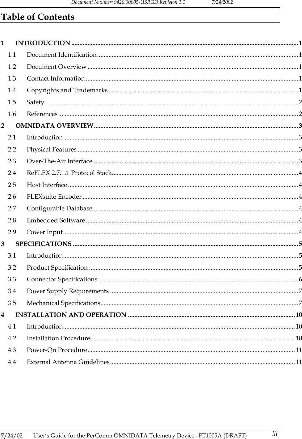 Document Number: 9420.00005-USRGD Revision 1.1    7/24/2002 Table of Contents   1 INTRODUCTION ............................................................................................................................................1 1.1 Document Identification............................................................................................................................1 1.2 Document Overview ..................................................................................................................................1 1.3 Contact Information ...................................................................................................................................1 1.4 Copyrights and Trademarks .....................................................................................................................1 1.5 Safety ............................................................................................................................................................2 1.6 References....................................................................................................................................................2 2 OMNIDATA OVERVIEW..............................................................................................................................3 2.1 Introduction.................................................................................................................................................3 2.2 Physical Features ........................................................................................................................................3 2.3 Over-The-Air Interface...............................................................................................................................3 2.4 ReFLEX 2.7.1.1 Protocol Stack................................................................................................................... 4 2.5 Host Interface ..............................................................................................................................................4 2.6 FLEXsuite Encoder .....................................................................................................................................4 2.7 Configurable Database...............................................................................................................................4 2.8 Embedded Software ...................................................................................................................................4 2.9 Power Input.................................................................................................................................................4 3 SPECIFICATIONS ...........................................................................................................................................5 3.1 Introduction.................................................................................................................................................5 3.2 Product Specification .................................................................................................................................5 3.3 Connector Specifications ...........................................................................................................................6 3.4 Power Supply Requirements ....................................................................................................................7 3.5 Mechanical Specifications..........................................................................................................................7 4 INSTALLATION AND OPERATION .......................................................................................................10 4.1 Introduction...............................................................................................................................................10 4.2 Installation Procedure..............................................................................................................................10 4.3 Power-On Procedure................................................................................................................................11 4.4 External Antenna Guidelines..................................................................................................................11       7/24/02  User&rsquo;s Guide for the PerComm OMNIDATA Telemetry Device&ndash; PT1005A (DRAFT)   iii 