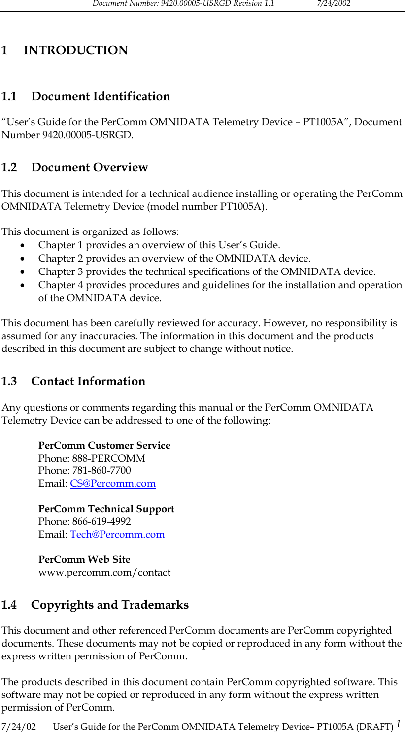 Document Number: 9420.00005-USRGD Revision 1.1    7/24/2002 1 INTRODUCTION 1.1 Document Identification &ldquo;User&rsquo;s Guide for the PerComm OMNIDATA Telemetry Device &ndash; PT1005A&rdquo;, Document Number 9420.00005-USRGD. 1.2 Document Overview This document is intended for a technical audience installing or operating the PerComm OMNIDATA Telemetry Device (model number PT1005A).  This document is organized as follows: &bull;  Chapter 1 provides an overview of this User&rsquo;s Guide. &bull;  Chapter 2 provides an overview of the OMNIDATA device. &bull;  Chapter 3 provides the technical specifications of the OMNIDATA device. &bull;  Chapter 4 provides procedures and guidelines for the installation and operation of the OMNIDATA device.  This document has been carefully reviewed for accuracy. However, no responsibility is assumed for any inaccuracies. The information in this document and the products described in this document are subject to change without notice. 1.3 Contact Information Any questions or comments regarding this manual or the PerComm OMNIDATA Telemetry Device can be addressed to one of the following:  PerComm Customer Service Phone: 888-PERCOMM Phone: 781-860-7700 Email: CS@Percomm.com  PerComm Technical Support Phone: 866-619-4992 Email: Tech@Percomm.com  PerComm Web Site www.percomm.com/contact 1.4  Copyrights and Trademarks This document and other referenced PerComm documents are PerComm copyrighted documents. These documents may not be copied or reproduced in any form without the express written permission of PerComm.  The products described in this document contain PerComm copyrighted software. This software may not be copied or reproduced in any form without the express written permission of PerComm. 7/24/02  User&rsquo;s Guide for the PerComm OMNIDATA Telemetry Device&ndash; PT1005A (DRAFT) 1   