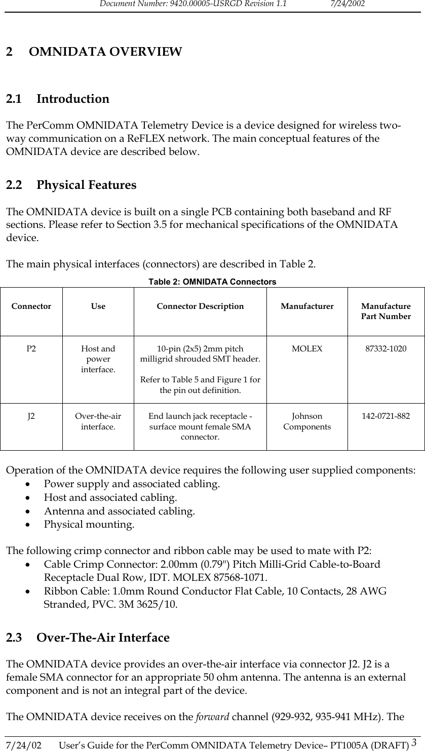 Document Number: 9420.00005-USRGD Revision 1.1    7/24/2002 2 OMNIDATA OVERVIEW 2.1 Introduction The PerComm OMNIDATA Telemetry Device is a device designed for wireless two-way communication on a ReFLEX network. The main conceptual features of the OMNIDATA device are described below. 2.2 Physical Features The OMNIDATA device is built on a single PCB containing both baseband and RF sections. Please refer to Section 3.5 for mechanical specifications of the OMNIDATA device.  The main physical interfaces (connectors) are described in Table 2. Table 2: OMNIDATA Connectors Connector Use  Connector Description Manufacturer Manufacture Part Number P2 Host and power interface. 10-pin (2x5) 2mm pitch milligrid shrouded SMT header.  Refer to Table 5 and Figure 1 for the pin out definition. MOLEX 87332-1020 J2 Over-the-air interface. End launch jack receptacle - surface mount female SMA connector. Johnson Components 142-0721-882  Operation of the OMNIDATA device requires the following user supplied components: &bull;  Power supply and associated cabling. &bull;  Host and associated cabling. &bull;  Antenna and associated cabling. &bull;  Physical mounting.  The following crimp connector and ribbon cable may be used to mate with P2: &bull;  Cable Crimp Connector: 2.00mm (0.79") Pitch Milli-Grid Cable-to-Board Receptacle Dual Row, IDT. MOLEX 87568-1071. &bull;  Ribbon Cable: 1.0mm Round Conductor Flat Cable, 10 Contacts, 28 AWG Stranded, PVC. 3M 3625/10. 2.3 Over-The-Air Interface The OMNIDATA device provides an over-the-air interface via connector J2. J2 is a female SMA connector for an appropriate 50 ohm antenna. The antenna is an external component and is not an integral part of the device.  The OMNIDATA device receives on the forward channel (929-932, 935-941 MHz). The 7/24/02  User&rsquo;s Guide for the PerComm OMNIDATA Telemetry Device&ndash; PT1005A (DRAFT) 3   