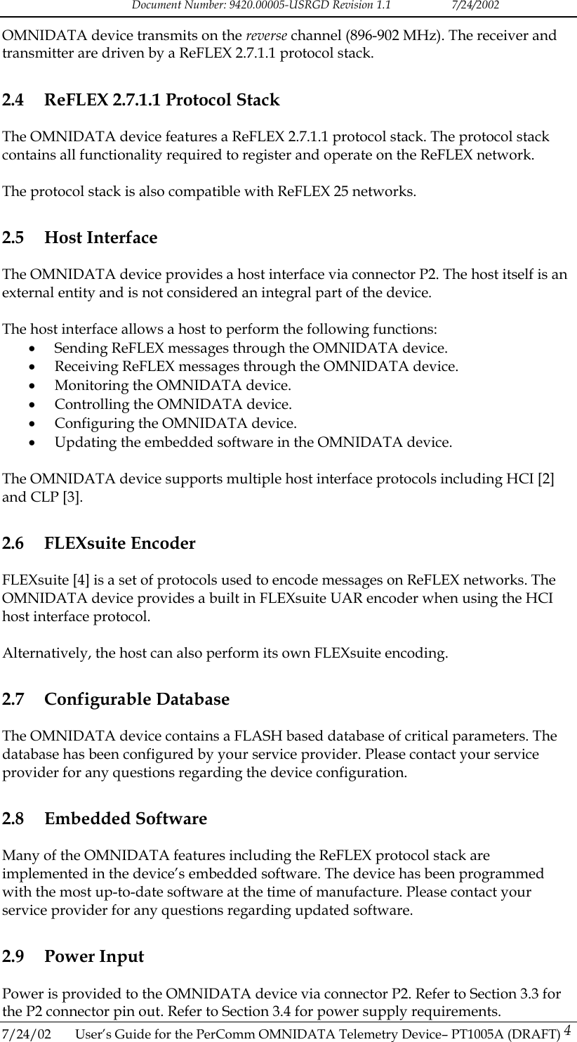 Document Number: 9420.00005-USRGD Revision 1.1    7/24/2002 OMNIDATA device transmits on the reverse channel (896-902 MHz). The receiver and transmitter are driven by a ReFLEX 2.7.1.1 protocol stack. 2.4  ReFLEX 2.7.1.1 Protocol Stack The OMNIDATA device features a ReFLEX 2.7.1.1 protocol stack. The protocol stack contains all functionality required to register and operate on the ReFLEX network.  The protocol stack is also compatible with ReFLEX 25 networks. 2.5 Host Interface The OMNIDATA device provides a host interface via connector P2. The host itself is an external entity and is not considered an integral part of the device.  The host interface allows a host to perform the following functions: &bull;  Sending ReFLEX messages through the OMNIDATA device. &bull;  Receiving ReFLEX messages through the OMNIDATA device. &bull;  Monitoring the OMNIDATA device. &bull;  Controlling the OMNIDATA device. &bull;  Configuring the OMNIDATA device. &bull;  Updating the embedded software in the OMNIDATA device.  The OMNIDATA device supports multiple host interface protocols including HCI [2] and CLP [3]. 2.6 FLEXsuite Encoder FLEXsuite [4] is a set of protocols used to encode messages on ReFLEX networks. The OMNIDATA device provides a built in FLEXsuite UAR encoder when using the HCI host interface protocol.   Alternatively, the host can also perform its own FLEXsuite encoding. 2.7 Configurable Database The OMNIDATA device contains a FLASH based database of critical parameters. The database has been configured by your service provider. Please contact your service provider for any questions regarding the device configuration. 2.8 Embedded Software Many of the OMNIDATA features including the ReFLEX protocol stack are implemented in the device&rsquo;s embedded software. The device has been programmed with the most up-to-date software at the time of manufacture. Please contact your service provider for any questions regarding updated software.  2.9 Power Input 7/24/02  User&rsquo;s Guide for the PerComm OMNIDATA Telemetry Device&ndash; PT1005A (DRAFT) 4 Power is provided to the OMNIDATA device via connector P2. Refer to Section 3.3 for the P2 connector pin out. Refer to Section 3.4 for power supply requirements.    