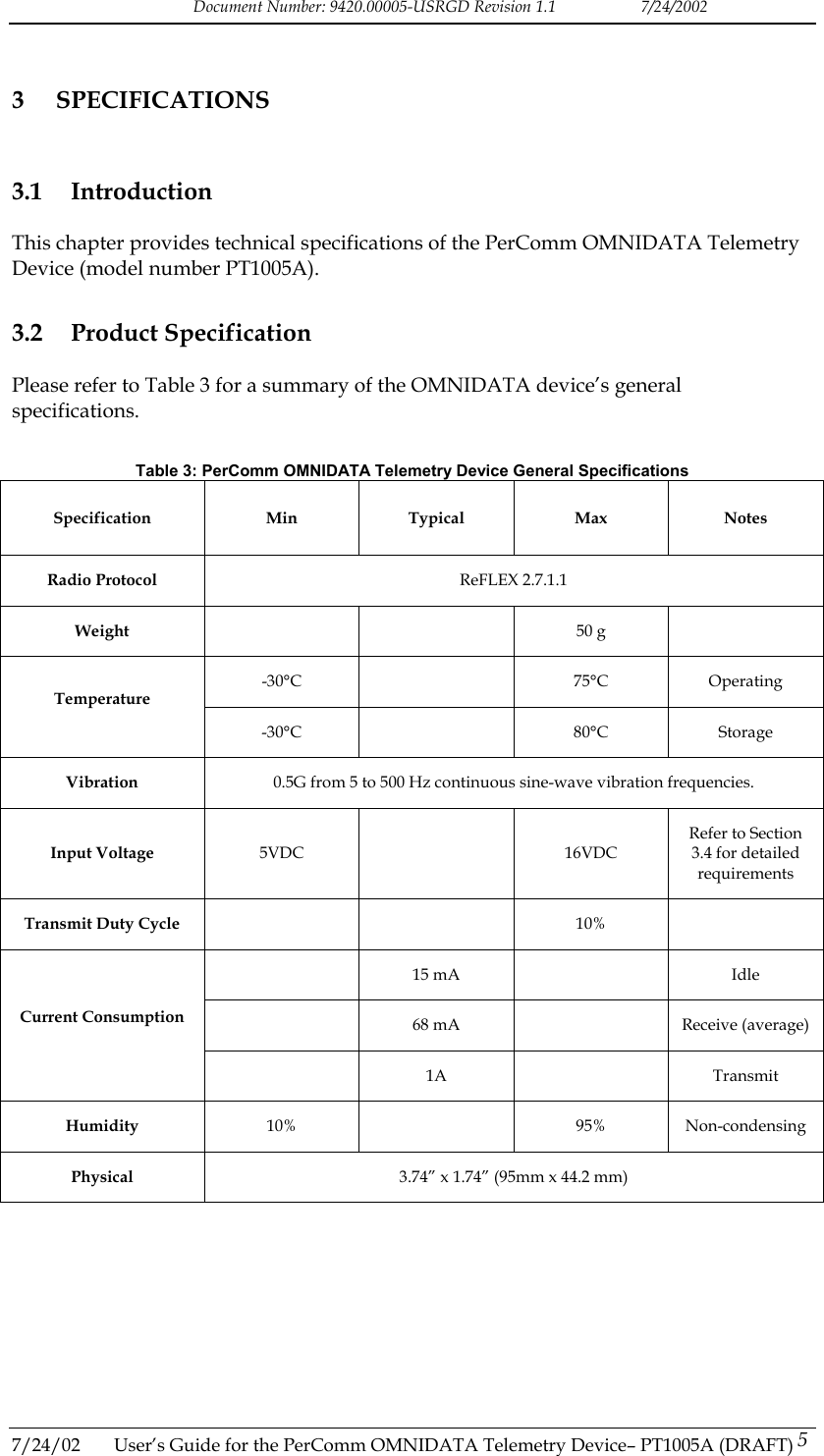 Document Number: 9420.00005-USRGD Revision 1.1    7/24/2002 3 SPECIFICATIONS 3.1 Introduction This chapter provides technical specifications of the PerComm OMNIDATA Telemetry Device (model number PT1005A). 3.2 Product Specification Please refer to Table 3 for a summary of the OMNIDATA device&rsquo;s general specifications.   Table 3: PerComm OMNIDATA Telemetry Device General Specifications Specification Min Typical Max Notes Radio Protocol  ReFLEX 2.7.1.1 Weight    50 g  -30&deg;C   75&deg;C Operating Temperature -30&deg;C   80&deg;C Storage Vibration  0.5G from 5 to 500 Hz continuous sine-wave vibration frequencies. Input Voltage  5VDC  16VDC Refer to Section 3.4 for detailed requirements Transmit Duty Cycle     10%   15 mA   Idle   68 mA    Receive (average) Current Consumption  1A  Transmit Humidity  10%  95% Non-condensing Physical  3.74&rdquo; x 1.74&rdquo; (95mm x 44.2 mm)  7/24/02  User&rsquo;s Guide for the PerComm OMNIDATA Telemetry Device&ndash; PT1005A (DRAFT) 5   