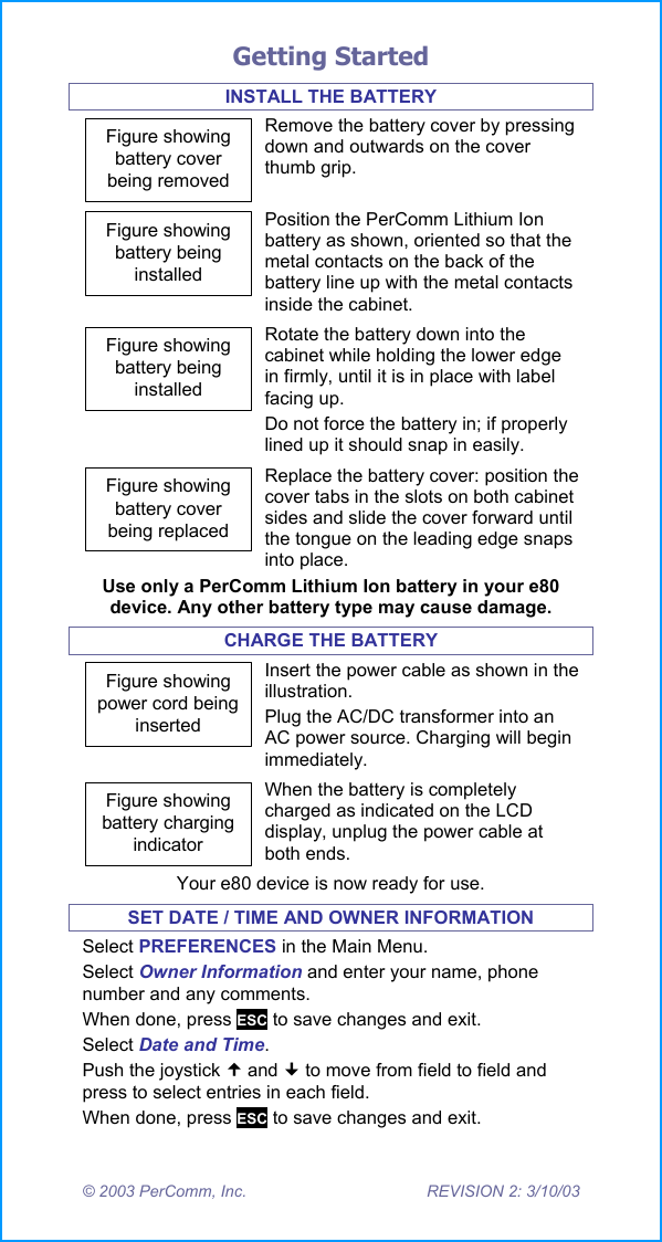 Getting Started &copy; 2003 PerComm, Inc.  REVISION 2: 3/10/03 INSTALL THE BATTERY Figure showingbattery coverbeing removedRemove the battery cover by pressing down and outwards on the cover thumb grip. Figure showingbattery beinginstalledPosition the PerComm Lithium Ion battery as shown, oriented so that the metal contacts on the back of the battery line up with the metal contacts inside the cabinet. Figure showingbattery beinginstalledRotate the battery down into the cabinet while holding the lower edge in firmly, until it is in place with label facing up. Do not force the battery in; if properly lined up it should snap in easily. Figure showingbattery coverbeing replacedReplace the battery cover: position the cover tabs in the slots on both cabinet sides and slide the cover forward until the tongue on the leading edge snaps into place. Use only a PerComm Lithium Ion battery in your e80 device. Any other battery type may cause damage. CHARGE THE BATTERY Figure showingpower cord beinginsertedInsert the power cable as shown in the illustration. Plug the AC/DC transformer into an AC power source. Charging will begin immediately. Figure showingbattery chargingindicatorWhen the battery is completely charged as indicated on the LCD display, unplug the power cable at both ends. Your e80 device is now ready for use. SET DATE / TIME AND OWNER INFORMATION Select PREFERENCES in the Main Menu. Select Owner Information and enter your name, phone number and any comments. When done, press ESC to save changes and exit. Select Date and Time.  Push the joystick  and  to move from field to field and press to select entries in each field. When done, press ESC to save changes and exit. 