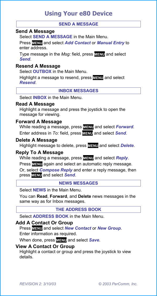 Using Your e80 Device REVISION 2: 3/10/03  &copy; 2003 PerComm, Inc. SEND A MESSAGE Send A Message Select SEND A MESSAGE in the Main Menu. Press MENU and select Add Contact or Manual Entry to enter address. Type message in the Msg: field, press MENU and select Send.  Resend A Message Select OUTBOX in the Main Menu. Highlight a message to resend, press MENU and select Resend. INBOX MESSAGES Select INBOX in the Main Menu. Read A Message Highlight a message and press the joystick to open the message for viewing. Forward A Message While reading a message, press MENU and select Forward.  Enter address in To: field, press MENU and select Send. Delete A Message Highlight message to delete, press MENU and select Delete. Reply To A Message While reading a message, press MENU and select Reply. Press MENU again and select an automatic reply message. Or, select Compose Reply and enter a reply message, then press MENU and select Send. NEWS MESSAGES Select NEWS in the Main Menu. You can Read, Forward, and Delete news messages in the same way as for Inbox messages. THE ADDRESS BOOK Select ADDRESS BOOK in the Main Menu. Add A Contact Or Group Press MENU and select New Contact or New Group.  Enter information as required. When done, press MENU and select Save. View A Contact Or Group Highlight a contact or group and press the joystick to view details. 