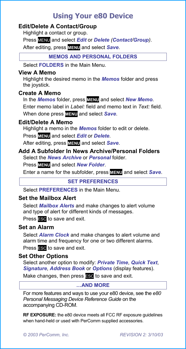 Using Your e80 Device &copy; 2003 PerComm, Inc.  REVISION 2: 3/10/03 Edit/Delete A Contact/Group Highlight a contact or group. Press MENU and select Edit or Delete (Contact/Group).  After editing, press MENU and select Save. MEMOS AND PERSONAL FOLDERS Select FOLDERS in the Main Menu. View A Memo Highlight the desired memo in the Memos folder and press the joystick. Create A Memo In the Memos folder, press MENU and select New Memo. Enter memo label in Label: field and memo text in Text: field.  When done press MENU and select Save.  Edit/Delete A Memo Highlight a memo in the Memos folder to edit or delete. Press MENU and select Edit or Delete. After editing, press MENU and select Save.  Add A Subfolder In News Archive/Personal Folders Select the News Archive or Personal folder. Press MENU and select New Folder. Enter a name for the subfolder, press MENU and select Save. SET PREFERENCES Select PREFERENCES in the Main Menu. Set the Mailbox Alert Select Mailbox Alerts and make changes to alert volume and type of alert for different kinds of messages. Press ESC to save and exit. Set an Alarm Select Alarm Clock and make changes to alert volume and alarm time and frequency for one or two different alarms. Press ESC to save and exit. Set Other Options Select another option to modify: Private Time, Quick Text, Signature, Address Book or Options (display features). Make changes, then press ESC to save and exit. &hellip;AND MORE For more features and ways to use your e80 device, see the e80 Personal Messaging Device Reference Guide on the accompanying CD-ROM. RF EXPOSURE: the e80 device meets all FCC RF exposure guidelines when hand-held or used with PerComm supplied accessories. 