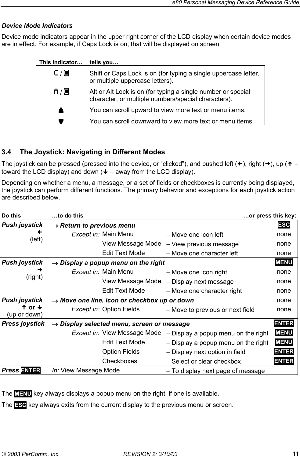    e80 Personal Messaging Device Reference Guide &copy; 2003 PerComm, Inc.  REVISION 2: 3/10/03  11Device Mode Indicators Device mode indicators appear in the upper right corner of the LCD display when certain device modes are in effect. For example, if Caps Lock is on, that will be displayed on screen.  This Indicator&hellip;  tells you&hellip;  /   Shift or Caps Lock is on (for typing a single uppercase letter, or multiple uppercase letters).  /   Alt or Alt Lock is on (for typing a single number or special character, or multiple numbers/special characters).  You can scroll upward to view more text or menu items.  You can scroll downward to view more text or menu items.  3.4  The Joystick: Navigating in Different Modes The joystick can be pressed (pressed into the device, or &ldquo;clicked&rdquo;), and pushed left (), right (), up ( &minus; toward the LCD display) and down ( &minus; away from the LCD display).  Depending on whether a menu, a message, or a set of fields or checkboxes is currently being displayed, the joystick can perform different functions. The primary behavior and exceptions for each joystick action are described below.  Do this    &hellip;to do this   &hellip;or press this key:&rarr; Return to previous menu  ESC Except in:  Main Menu  &minus; Move one icon left  none   View Message Mode &minus; View previous message  none Push joystick     (left)   Edit Text Mode  &minus; Move one character left  none &rarr; Display a popup menu on the right MENU Except in:  Main Menu  &minus; Move one icon right  none   View Message Mode &minus; Display next message  none Push joystick     (right)   Edit Text Mode  &minus; Move one character right  none &rarr; Move one line, icon or checkbox up or down none Push joystick    or    (up or down)  Except in: Option Fields  &minus; Move to previous or next field  none &rarr; Display selected menu, screen or message ENTER Except in:  View Message Mode &minus; Display a popup menu on the right MENU   Edit Text Mode  &minus; Display a popup menu on the right MENU  Option Fields &minus; Display next option in field  ENTER Press joystick  Checkboxes &minus; Select or clear checkbox  ENTER Press ENTER In: View Message Mode  &minus; To display next page of message    The MENU key always displays a popup menu on the right, if one is available. The ESC key always exits from the current display to the previous menu or screen. 