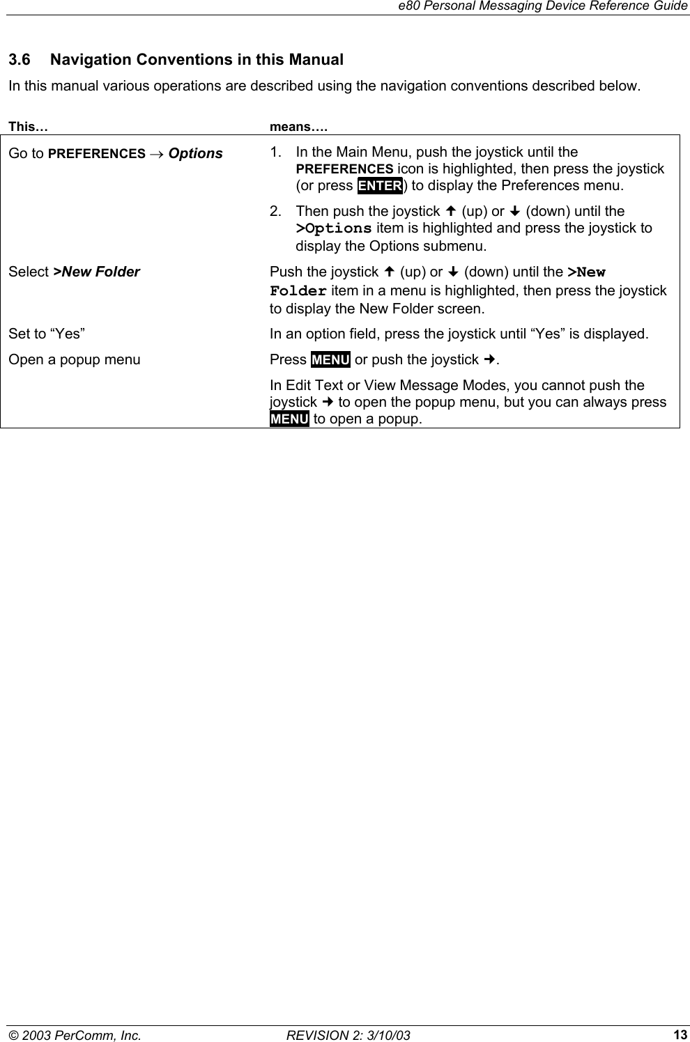     e80 Personal Messaging Device Reference Guide &copy; 2003 PerComm, Inc.  REVISION 2: 3/10/03  133.6  Navigation Conventions in this Manual In this manual various operations are described using the navigation conventions described below.  This&hellip; means&hellip;. Go to PREFERENCES &rarr; Options  1.  In the Main Menu, push the joystick until the PREFERENCES icon is highlighted, then press the joystick (or press ENTER) to display the Preferences menu. 2.  Then push the joystick  (up) or  (down) until the >Options item is highlighted and press the joystick to display the Options submenu. Select >New Folder Push the joystick  (up) or  (down) until the >New Folder item in a menu is highlighted, then press the joystick to display the New Folder screen. Set to &ldquo;Yes&rdquo;  In an option field, press the joystick until &ldquo;Yes&rdquo; is displayed. Open a popup menu  Press MENU or push the joystick . In Edit Text or View Message Modes, you cannot push the joystick  to open the popup menu, but you can always press MENU to open a popup.  