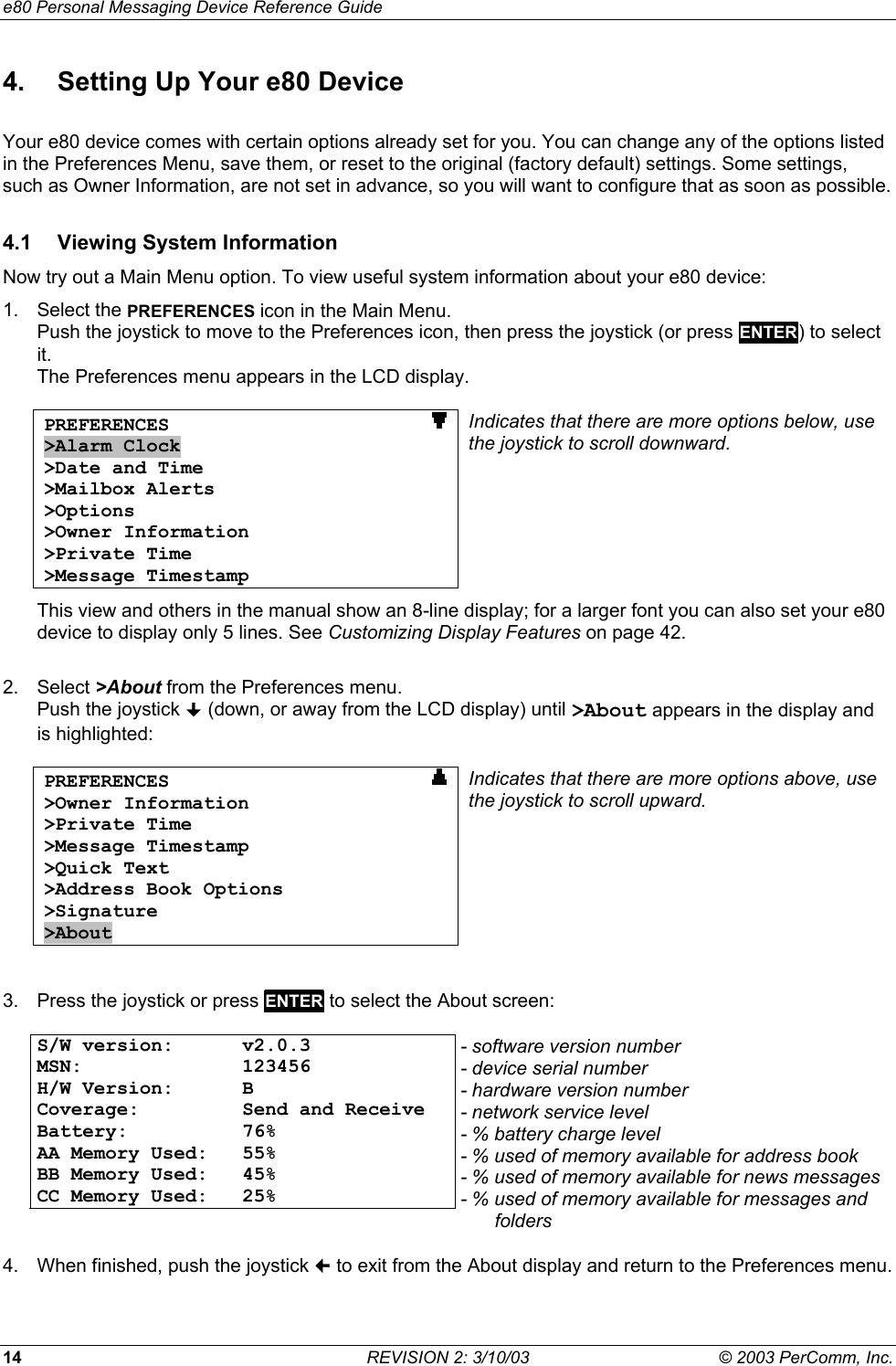 e80 Personal Messaging Device Reference Guide 14  REVISION 2: 3/10/03  &copy; 2003 PerComm, Inc. 4.  Setting Up Your e80 Device Your e80 device comes with certain options already set for you. You can change any of the options listed in the Preferences Menu, save them, or reset to the original (factory default) settings. Some settings, such as Owner Information, are not set in advance, so you will want to configure that as soon as possible. 4.1  Viewing System Information Now try out a Main Menu option. To view useful system information about your e80 device: 1. Select the PREFERENCES icon in the Main Menu. Push the joystick to move to the Preferences icon, then press the joystick (or press ENTER) to select it.  The Preferences menu appears in the LCD display.  PREFERENCES                       >Alarm Clock >Date and Time >Mailbox Alerts >Options >Owner Information >Private Time >Message Timestamp Indicates that there are more options below, use the joystick to scroll downward. This view and others in the manual show an 8-line display; for a larger font you can also set your e80 device to display only 5 lines. See Customizing Display Features on page 42.  2. Select >About from the Preferences menu. Push the joystick  (down, or away from the LCD display) until >About appears in the display and is highlighted:  PREFERENCES                       >Owner Information >Private Time >Message Timestamp >Quick Text >Address Book Options >Signature >About Indicates that there are more options above, use the joystick to scroll upward.  3.  Press the joystick or press ENTER to select the About screen:  S/W version:  v2.0.3 MSN: 123456 H/W Version:  B Coverage:  Send and Receive Battery: 76%  AA Memory Used:  55% BB Memory Used:  45% CC Memory Used:  25%  - software version number - device serial number - hardware version number - network service level - % battery charge level - % used of memory available for address book - % used of memory available for news messages- % used of memory available for messages and folders 4.  When finished, push the joystick  to exit from the About display and return to the Preferences menu. 