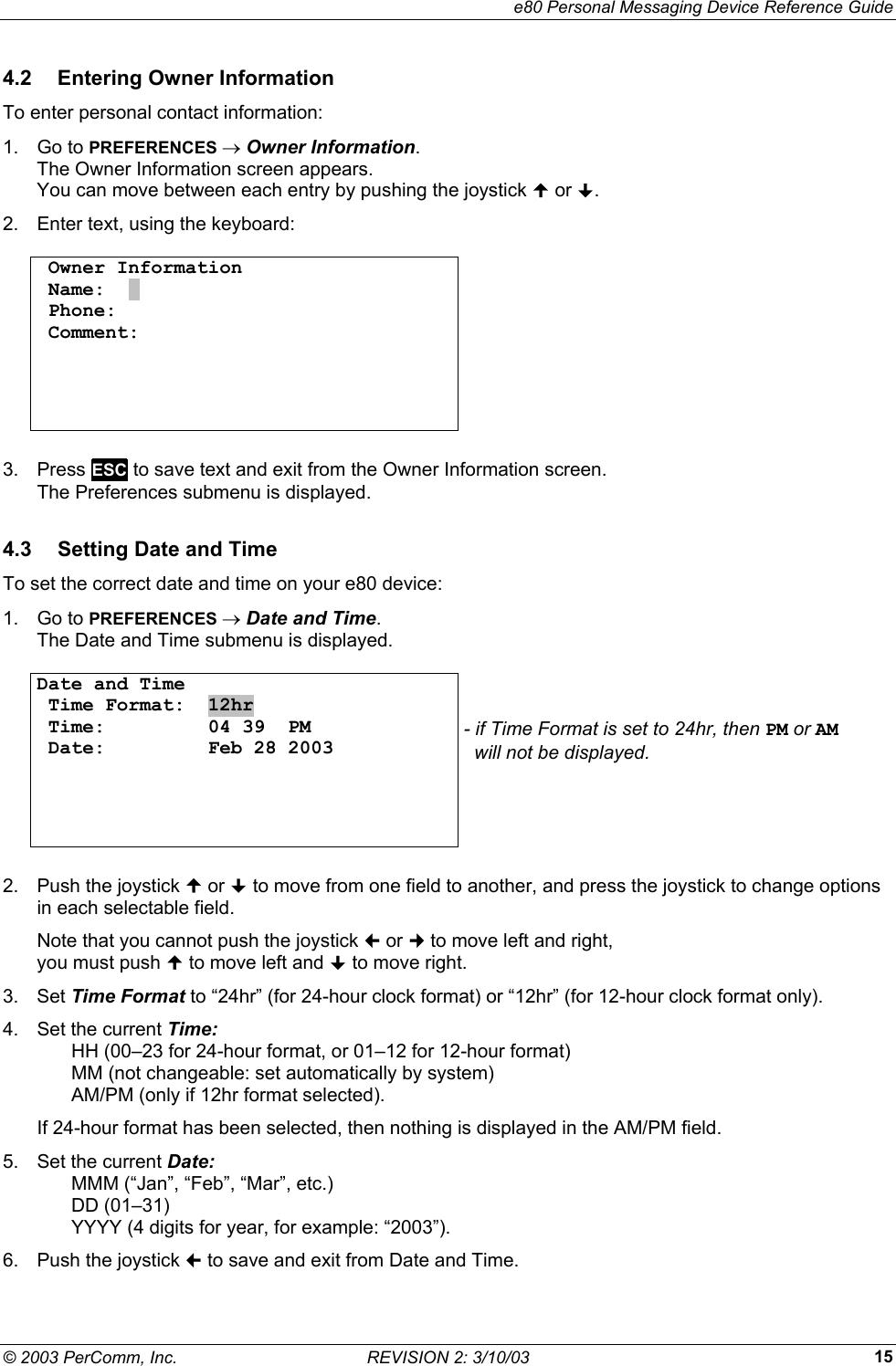     e80 Personal Messaging Device Reference Guide &copy; 2003 PerComm, Inc.  REVISION 2: 3/10/03  154.2  Entering Owner Information To enter personal contact information: 1. Go to PREFERENCES &rarr; Owner Information.  The Owner Information screen appears.  You can move between each entry by pushing the joystick  or . 2.  Enter text, using the keyboard:   Owner Information  Name:  .  Phone:   Comment:              3. Press ESC to save text and exit from the Owner Information screen. The Preferences submenu is displayed. 4.3  Setting Date and Time To set the correct date and time on your e80 device: 1. Go to PREFERENCES &rarr; Date and Time.  The Date and Time submenu is displayed.   Date and Time  Time Format:  12hr  Time:         04 39  PM  Date:         Feb 28 2003       - if Time Format is set to 24hr, then PM or AM    will not be displayed.  2.  Push the joystick  or  to move from one field to another, and press the joystick to change options in each selectable field. Note that you cannot push the joystick  or  to move left and right,  you must push  to move left and  to move right. 3. Set Time Format to &ldquo;24hr&rdquo; (for 24-hour clock format) or &ldquo;12hr&rdquo; (for 12-hour clock format only). 4.  Set the current Time:    HH (00&ndash;23 for 24-hour format, or 01&ndash;12 for 12-hour format)   MM (not changeable: set automatically by system)   AM/PM (only if 12hr format selected). If 24-hour format has been selected, then nothing is displayed in the AM/PM field. 5.  Set the current Date:    MMM (&ldquo;Jan&rdquo;, &ldquo;Feb&rdquo;, &ldquo;Mar&rdquo;, etc.)  DD (01&ndash;31)   YYYY (4 digits for year, for example: &ldquo;2003&rdquo;). 6.  Push the joystick  to save and exit from Date and Time. 