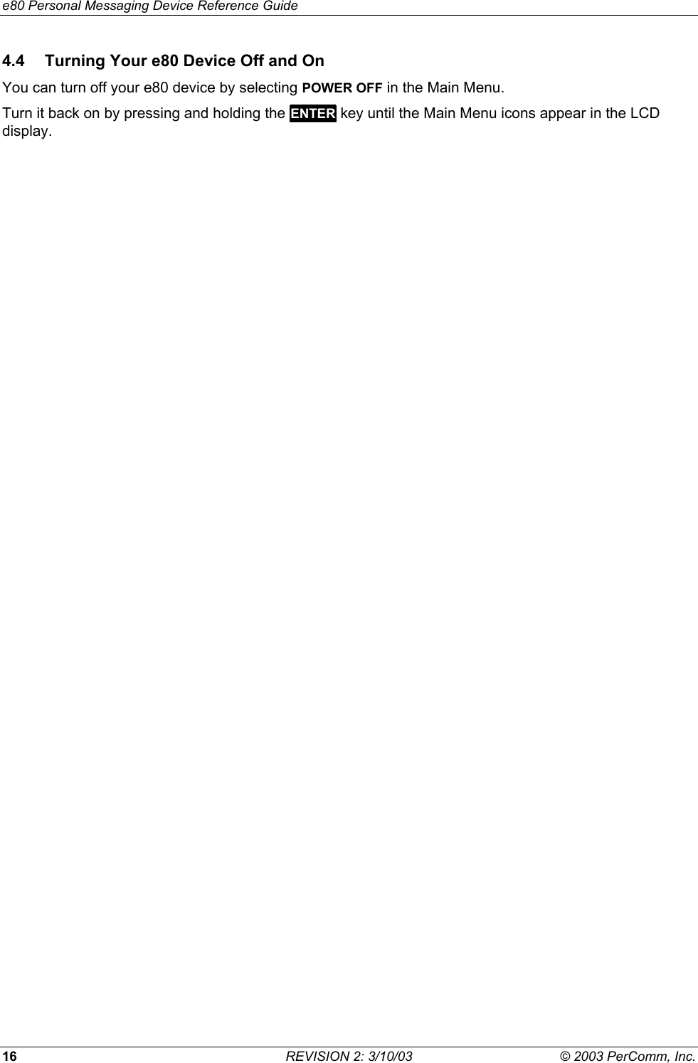 e80 Personal Messaging Device Reference Guide 16  REVISION 2: 3/10/03  &copy; 2003 PerComm, Inc. 4.4  Turning Your e80 Device Off and On You can turn off your e80 device by selecting POWER OFF in the Main Menu.  Turn it back on by pressing and holding the ENTER key until the Main Menu icons appear in the LCD display. 